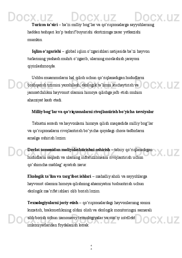 4
4Turizm ta’siri  – ba’zi milliy bog‘lar va qo‘riqxonalarga sayyohlarning
haddan tashqari ko‘p tashrif buyurishi ekotizimga zarar yetkazishi 
mumkin.
Iqlim o‘zgarishi  – global iqlim o‘zgarishlari natijasida ba’zi hayvon 
turlarining yashash muhiti o‘zgarib, ularning moslashish jarayoni 
qiyinlashmoqda.
Ushbu muammolarni hal qilish uchun qo‘riqlanadigan hududlarni 
boshqarish tizimini yaxshilash, ekologik ta’limni kuchaytirish va 
jamoatchilikni hayvonot olamini himoya qilishga jalb etish muhim 
ahamiyat kasb etadi.
Milliy bog‘lar va qo‘riqxonalarni rivojlantirish bo‘yicha tavsiyalar
Tabiatni asrash va hayvonlarni himoya qilish maqsadida milliy bog‘lar 
va qo‘riqxonalarni rivojlantirish bo‘yicha quyidagi chora-tadbirlarni 
amalga oshirish lozim:
Davlat tomonidan moliyalashtirishni oshirish  – tabiiy qo‘riqlanadigan 
hududlarni saqlash va ularning infratuzilmasini rivojlantirish uchun 
qo‘shimcha mablag‘ ajratish zarur.
Ekologik ta’lim va targ‘ibot ishlari  – mahalliy aholi va sayyohlarga 
hayvonot olamini himoya qilishning ahamiyatini tushuntirish uchun 
ekologik ma’rifat ishlari olib borish lozim.
Texnologiyalarni joriy etish  – qo‘riqxonalardagi hayvonlarning sonini 
kuzatish, brakonerlikning oldini olish va ekologik monitoringni samarali 
olib borish uchun zamonaviy texnologiyalar va sun’iy intellekt 
imkoniyatlaridan foydalanish kerak. 