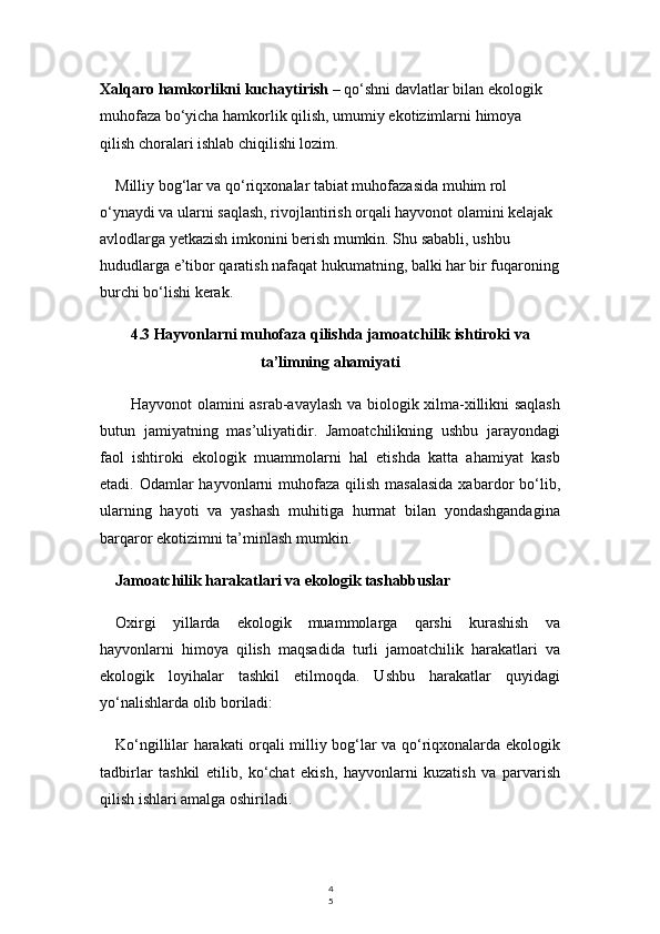 4
5Xalqaro hamkorlikni kuchaytirish  – qo‘shni davlatlar bilan ekologik 
muhofaza bo‘yicha hamkorlik qilish, umumiy ekotizimlarni himoya 
qilish choralari ishlab chiqilishi lozim.
Milliy bog‘lar va qo‘riqxonalar tabiat muhofazasida muhim rol 
o‘ynaydi va ularni saqlash, rivojlantirish orqali hayvonot olamini kelajak 
avlodlarga yetkazish imkonini berish mumkin. Shu sababli, ushbu 
hududlarga e’tibor qaratish nafaqat hukumatning, balki har bir fuqaroning
burchi bo‘lishi kerak.
4.3 Hayvonlarni muhofaza qilishda jamoatchilik ishtiroki va
ta’limning ahamiyati
Hayvonot olamini asrab-avaylash va biologik xilma-xillikni saqlash
butun   jamiyatning   mas’uliyatidir.   Jamoatchilikning   ushbu   jarayondagi
faol   ishtiroki   ekologik   muammolarni   hal   etishda   katta   ahamiyat   kasb
etadi. Odamlar  hayvonlarni  muhofaza  qilish  masalasida  xabardor  bo‘lib,
ularning   hayoti   va   yashash   muhitiga   hurmat   bilan   yondashgandagina
barqaror ekotizimni ta’minlash mumkin.
Jamoatchilik harakatlari va ekologik tashabbuslar
Oxirgi   yillarda   ekologik   muammolarga   qarshi   kurashish   va
hayvonlarni   himoya   qilish   maqsadida   turli   jamoatchilik   harakatlari   va
ekologik   loyihalar   tashkil   etilmoqda.   Ushbu   harakatlar   quyidagi
yo‘nalishlarda olib boriladi:
Ko‘ngillilar harakati orqali milliy bog‘lar va qo‘riqxonalarda ekologik
tadbirlar   tashkil   etilib,   ko‘chat   ekish,   hayvonlarni   kuzatish   va   parvarish
qilish ishlari amalga oshiriladi. 