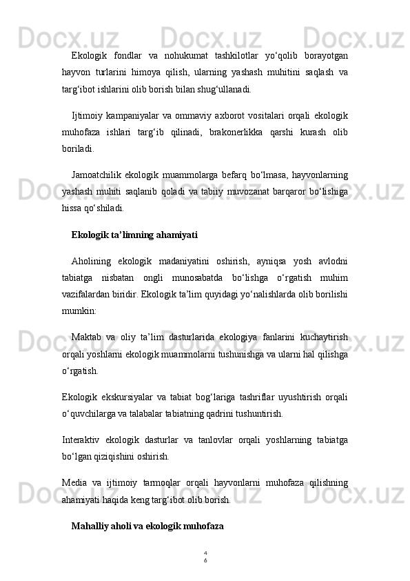 4
6Ekologik   fondlar   va   nohukumat   tashkilotlar   yo‘qolib   borayotgan
hayvon   turlarini   himoya   qilish,   ularning   yashash   muhitini   saqlash   va
targ‘ibot ishlarini olib borish bilan shug‘ullanadi.
Ijtimoiy   kampaniyalar   va   ommaviy   axborot   vositalari   orqali   ekologik
muhofaza   ishlari   targ‘ib   qilinadi,   brakonerlikka   qarshi   kurash   olib
boriladi.
Jamoatchilik   ekologik   muammolarga   befarq   bo‘lmasa,   hayvonlarning
yashash   muhiti   saqlanib   qoladi   va   tabiiy   muvozanat   barqaror   bo‘lishiga
hissa qo‘shiladi.
Ekologik ta’limning ahamiyati
Aholining   ekologik   madaniyatini   oshirish,   ayniqsa   yosh   avlodni
tabiatga   nisbatan   ongli   munosabatda   bo‘lishga   o‘rgatish   muhim
vazifalardan biridir. Ekologik ta’lim quyidagi yo‘nalishlarda olib borilishi
mumkin:
Maktab   va   oliy   ta’lim   dasturlarida   ekologiya   fanlarini   kuchaytirish
orqali yoshlarni ekologik muammolarni tushunishga va ularni hal qilishga
o‘rgatish.
Ekologik   ekskursiyalar   va   tabiat   bog‘lariga   tashriflar   uyushtirish   orqali
o‘quvchilarga va talabalar tabiatning qadrini tushuntirish.
Interaktiv   ekologik   dasturlar   va   tanlovlar   orqali   yoshlarning   tabiatga
bo‘lgan qiziqishini oshirish.
Media   va   ijtimoiy   tarmoqlar   orqali   hayvonlarni   muhofaza   qilishning
ahamiyati haqida keng targ‘ibot olib borish.
Mahalliy aholi va ekologik muhofaza 