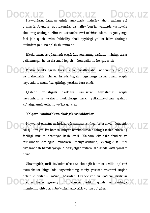 4
7Hayvonlarni   himoya   qilish   jarayonida   mahalliy   aholi   muhim   rol
o‘ynaydi.   Ayniqsa,   qo‘riqxonalar   va   milliy   bog‘lar   yaqinida   yashovchi
aholining ekologik bilim va tushunchalarini oshirish, ularni bu jarayonga
faol   jalb   qilish   lozim.   Mahalliy   aholi   quyidagi   yo‘llar   bilan   ekologik
muhofazaga hissa qo‘shishi mumkin:
Ekoturizmni rivojlantirish orqali hayvonlarning yashash muhitiga zarar
yetkazmagan holda daromad topish imkoniyatlarini kengaytirish.
Brakonerlikka   qarshi   kurashishda   mahalliy   aholi   noqonuniy   ovchilik
va   brakonerlik   holatlari   haqida   tegishli   organlarga   xabar   berish   orqali
hayvonlarni muhofaza qilishga yordam bera oladi.
Qishloq   xo‘jaligida   ekologik   usullardan   foydalanish   orqali
hayvonlarning   yashash   hududlariga   zarar   yetkazmaydigan   qishloq
xo‘jaligi amaliyotlarini yo‘lga qo‘yish.
Xalqaro hamkorlik va ekologik tashabbuslar
Hayvonot olamini muhofaza qilish masalasi faqat bitta davlat doirasida
hal qilinmaydi. Bu borada xalqaro hamkorlik va ekologik tashkilotlarning
faolligi   muhim   ahamiyat   kasb   etadi.   Xalqaro   ekologik   fondlar   va
tashkilotlar   ekologik   loyihalarni   moliyalashtirish,   ekologik   ta’limni
rivojlantirish hamda yo‘qolib borayotgan turlarni saqlashda katta yordam
beradi.
Shuningdek,  turli  davlatlar   o‘rtasida   ekologik  bitimlar  tuzilib,  qo‘shni
mamlakatlar   birgalikda   hayvonlarning   tabiiy   yashash   muhitini   saqlab
qolish   choralarini   ko‘radi.   Masalan,   O‘zbekiston   va   qo‘shni   davlatlar
orasida   transchegaraviy   qo‘riqxonalar   tashkil   qilish   va   ekologik
monitoring olib borish bo‘yicha hamkorlik yo‘lga qo‘yilgan. 