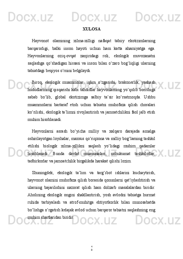 4
8XULOSA
Hayvonot   olamining   xilma-xilligi   nafaqat   tabiiy   ekotizimlarning
barqarorligi,   balki   inson   hayoti   uchun   ham   katta   ahamiyatga   ega.
Hayvonlarning   oziq-ovqat   zanjiridagi   roli,   ekologik   muvozanatni
saqlashga   qo‘shadigan   hissasi   va   inson   bilan   o‘zaro   bog‘liqligi   ularning
tabiatdagi beqiyos o‘rnini belgilaydi.
Biroq,   ekologik   muammolar,   iqlim   o‘zgarishi,   brakonerlik,   yashash
hududlarining qisqarishi kabi tahdidlar hayvonlarning yo‘qolib borishiga
sabab   bo‘lib,   global   ekotizimga   salbiy   ta’sir   ko‘rsatmoqda.   Ushbu
muammolarni   bartaraf   etish   uchun   tabiatni   muhofaza   qilish   choralari
ko‘rilishi, ekologik ta’limni rivojlantirish va jamoatchilikni faol jalb etish
muhim hisoblanadi.
Hayvonlarni   asrash   bo‘yicha   milliy   va   xalqaro   darajada   amalga
oshirilayotgan loyihalar, maxsus qo‘riqxona va milliy bog‘larning tashkil
etilishi   biologik   xilma-xillikni   saqlash   yo‘lidagi   muhim   qadamlar
hisoblanadi.   Bunda   davlat   muassasalari,   nohukumat   tashkilotlar,
tadbirkorlar va jamoatchilik birgalikda harakat qilishi lozim.
Shuningdek,   ekologik   ta’lim   va   targ‘ibot   ishlarini   kuchaytirish,
hayvonot olamini muhofaza qilish borasida qonunlarni qat’iylashtirish va
ularning   bajarilishini   nazorat   qilish   ham   dolzarb   masalalardan   biridir.
Aholining   ekologik   ongini   shakllantirish,   yosh   avlodni   tabiatga   hurmat
ruhida   tarbiyalash   va   atrof-muhitga   ehtiyotkorlik   bilan   munosabatda
bo‘lishga o‘rgatish kelajak avlod uchun barqaror tabiatni saqlashning eng
muhim shartlaridan biridir. 