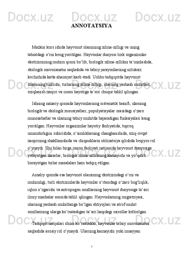 5ANNOTATSIYA
Mazkur kurs ishida hayvonot olamining xilma-xilligi va uning 
tabiatdagi o‘rni keng yoritilgan. Hayvonlar dunyosi tirik organizmlar 
ekotizimining muhim qismi bo‘lib, biologik xilma-xillikni ta’minlashda, 
ekologik muvozanatni saqlashda va tabiiy jarayonlarning uzluksiz 
kechishida katta ahamiyat kasb etadi. Ushbu tadqiqotda hayvonot 
olamining tuzilishi, turlarning xilma-xilligi, ularning yashash muhitlari, 
oziqlanish zanjiri va inson hayotiga ta’siri chuqur tahlil qilingan.
Ishning nazariy qismida hayvonlarning sistematik tasnifi, ularning 
biologik va ekologik xususiyatlari, populyatsiyalar orasidagi o‘zaro 
munosabatlar va ularning tabiiy muhitda bajaradigan funksiyalari keng 
yoritilgan. Hayvonlar organizmlar hayotiy faoliyatida, tuproq 
unumdorligini oshirishda, o‘simliklarning changlanishida, oziq-ovqat 
zanjirining shakllanishida va chiqindilarni utilizatsiya qilishda beqiyos rol
o‘ynaydi. Shu bilan birga, inson faoliyati natijasida hayvonot dunyosiga 
yetayotgan zararlar, biologik xilma-xillikning kamayishi va yo‘qolib 
borayotgan turlar masalalari ham tadqiq etilgan.
Amaliy qismda esa hayvonot olamining ekotizimdagi o‘rni va 
muhimligi, turli ekotizimlarda hayvonlar o‘rtasidagi o‘zaro bog‘liqlik, 
iqlim o‘zgarishi va antropogen omillarning hayvonot dunyosiga ta’siri 
ilmiy manbalar asosida tahlil qilingan. Hayvonlarning migratsiyasi, 
ularning yashash muhitlariga bo‘lgan ehtiyojlari va atrof-muhit 
omillarining ularga ko‘rsatadigan ta’siri haqidagi misollar keltirilgan.
Tadqiqot natijalari shuni ko‘rsatadiki, hayvonlar tabiiy muvozanatni 
saqlashda asosiy rol o‘ynaydi. Ularning kamayishi yoki muayyan  