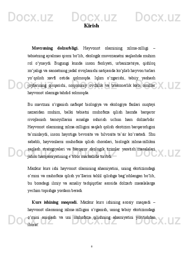 8Kirish
Mavzuning   dolzarbligi.   Hayvonot   olamining   xilma-xilligi   –
tabiatning ajralmas qismi bo‘lib, ekologik muvozanatni saqlashda muhim
rol   o‘ynaydi.   Bugungi   kunda   inson   faoliyati,   urbanizatsiya,   qishloq
xo‘jaligi va sanoatning jadal rivojlanishi natijasida ko‘plab hayvon turlari
yo‘qolish   xavfi   ostida   qolmoqda.   Iqlim   o‘zgarishi,   tabiiy   yashash
joylarining   qisqarishi,   noqonuniy   ovchilik   va   brakonerlik   kabi   omillar
hayvonot olamiga tahdid solmoqda.
Bu   mavzuni   o‘rganish   nafaqat   biologiya   va   ekologiya   fanlari   nuqtayi
nazaridan   muhim,   balki   tabiatni   muhofaza   qilish   hamda   barqaror
rivojlanish   tamoyillarini   amalga   oshirish   uchun   ham   dolzarbdir.
Hayvonot olamining xilma-xilligini saqlab qolish ekotizim barqarorligini
ta’minlaydi,   inson   hayotiga   bevosita   va   bilvosita   ta’sir   ko‘rsatadi.   Shu
sababli,   hayvonlarni   muhofaza   qilish   choralari,   biologik   xilma-xillikni
saqlash   strategiyalari   va   barqaror   ekologik   tizimlar   yaratish   masalalari
jahon hamjamiyatining e’tibor markazida turibdi.
Mazkur   kurs   ishi   hayvonot   olamining   ahamiyatini,   uning   ekotizimdagi
o‘rnini va muhofaza qilish yo‘llarini tahlil qilishga bag‘ishlangan bo‘lib,
bu   boradagi   ilmiy   va   amaliy   tadqiqotlar   asosida   dolzarb   masalalarga
yechim topishga yordam beradi.
Kurs   ishining   maqsadi.   Mazkur   kurs   ishining   asosiy   maqsadi   –
hayvonot   olamining   xilma-xilligini   o‘rganish,   uning   tabiiy   ekotizimdagi
o‘rnini   aniqlash   va   uni   muhofaza   qilishning   ahamiyatini   yoritishdan
iborat. 