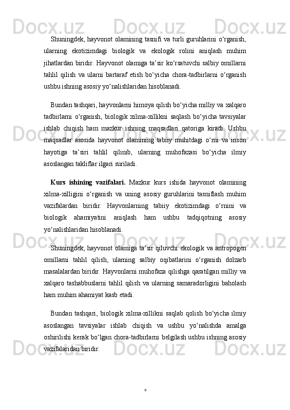 9Shuningdek, hayvonot olamining tasnifi va turli guruhlarini o‘rganish,
ularning   ekotizimdagi   biologik   va   ekologik   rolini   aniqlash   muhim
jihatlardan biridir. Hayvonot  olamiga ta’sir ko‘rsatuvchi salbiy omillarni
tahlil   qilish   va   ularni   bartaraf   etish   bo‘yicha   chora-tadbirlarni   o‘rganish
ushbu ishning asosiy yo‘nalishlaridan hisoblanadi.
Bundan tashqari, hayvonlarni himoya qilish bo‘yicha milliy va xalqaro
tadbirlarni   o‘rganish,   biologik   xilma-xillikni   saqlash   bo‘yicha   tavsiyalar
ishlab   chiqish   ham   mazkur   ishning   maqsadlari   qatoriga   kiradi.   Ushbu
maqsadlar   asosida   hayvonot   olamining   tabiiy   muhitdagi   o‘rni   va   inson
hayotiga   ta’siri   tahlil   qilinib,   ularning   muhofazasi   bo‘yicha   ilmiy
asoslangan takliflar ilgari suriladi.
Kurs   ishining   vazifalari.   Mazkur   kurs   ishida   hayvonot   olamining
xilma-xilligini   o‘rganish   va   uning   asosiy   guruhlarini   tasniflash   muhim
vazifalardan   biridir.   Hayvonlarning   tabiiy   ekotizimdagi   o‘rnini   va
biologik   ahamiyatini   aniqlash   ham   ushbu   tadqiqotning   asosiy
yo‘nalishlaridan hisoblanadi.
Shuningdek, hayvonot olamiga ta’sir qiluvchi  ekologik va antropogen
omillarni   tahlil   qilish,   ularning   salbiy   oqibatlarini   o‘rganish   dolzarb
masalalardan biridir. Hayvonlarni muhofaza qilishga qaratilgan milliy va
xalqaro  tashabbuslarni  tahlil  qilish   va  ularning  samaradorligini  baholash
ham muhim ahamiyat kasb etadi.
Bundan   tashqari,   biologik   xilma-xillikni   saqlab   qolish   bo‘yicha   ilmiy
asoslangan   tavsiyalar   ishlab   chiqish   va   ushbu   yo‘nalishda   amalga
oshirilishi kerak bo‘lgan chora-tadbirlarni belgilash ushbu ishning asosiy
vazifalaridan biridir. 