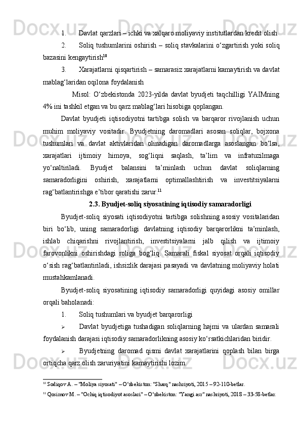 1. Davlat qarzlari  – ichki va xalqaro moliyaviy institutlardan kredit olish
2. Soliq tushumlarini oshirish   – soliq stavkalarini o‘zgartirish yoki soliq
bazasini kengaytirish 10
3. Xarajatlarni qisqartirish  – samarasiz xarajatlarni kamaytirish va davlat
mablag‘laridan oqilona foydalanish
✅   Misol :   O‘zbekistonda   2023-yilda   davlat   byudjeti   taqchilligi   YAIMning
4% ini tashkil etgan va bu qarz mablag‘lari hisobiga qoplangan.
Davlat   byudjeti   iqtisodiyotni   tartibga   solish   va   barqaror   rivojlanish   uchun
muhim   moliyaviy   vositadir.   Byudjetning   daromadlari   asosan   soliqlar,   bojxona
tushumlari   va   davlat   aktivlaridan   olinadigan   daromadlarga   asoslangan   bo‘lsa,
xarajatlari   ijtimoiy   himoya,   sog‘liqni   saqlash,   ta’lim   va   infratuzilmaga
yo‘naltiriladi.   Byudjet   balansini   ta’minlash   uchun   davlat   soliqlarning
samaradorligini   oshirish,   xarajatlarni   optimallashtirish   va   investitsiyalarni
rag‘batlantirishga e’tibor qaratishi zarur. 11
2.3. Byudjet-soliq siyosatining iqtisodiy samaradorligi
Byudjet-soliq   siyosati   iqtisodiyotni   tartibga   solishning   asosiy   vositalaridan
biri   bo‘lib,   uning   samaradorligi   davlatning   iqtisodiy   barqarorlikni   ta’minlash,
ishlab   chiqarishni   rivojlantirish,   investitsiyalarni   jalb   qilish   va   ijtimoiy
farovonlikni   oshirishdagi   roliga   bog‘liq.   Samarali   fiskal   siyosat   orqali   iqtisodiy
o‘sish rag‘batlantiriladi, ishsizlik darajasi pasayadi va davlatning moliyaviy holati
mustahkamlanadi.
Byudjet-soliq   siyosatining   iqtisodiy   samaradorligi   quyidagi   asosiy   omillar
orqali baholanadi:
1. Soliq tushumlari va byudjet barqarorligi
 Davlat   byudjetiga   tushadigan   soliqlarning   hajmi   va   ulardan   samarali
foydalanish darajasi iqtisodiy samaradorlikning asosiy ko‘rsatkichlaridan biridir.
 Byudjetning   daromad   qismi   davlat   xarajatlarini   qoplash   bilan   birga
ortiqcha qarz olish zaruriyatini kamaytirishi lozim.
10
 Sodiqov A. – "Moliya siyosati" – O‘zbekiston: "Sharq" nashriyoti, 2015 – 92-110-betlar.
11
 Qosimov M. – "Ochiq iqtisodiyot asoslari" – O‘zbekiston: "Yangi asr" nashriyoti, 2018 – 33-58-betlar. 