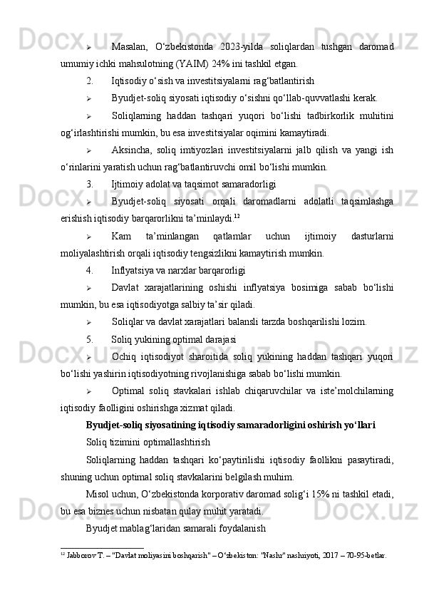  Masalan,   O‘zbekistonda   2023-yilda   soliqlardan   tushgan   daromad
umumiy ichki mahsulotning (YAIM) 24% ini tashkil etgan.
2. Iqtisodiy o‘sish va investitsiyalarni rag‘batlantirish
 Byudjet-soliq siyosati iqtisodiy o‘sishni qo‘llab-quvvatlashi kerak.
 Soliqlarning   haddan   tashqari   yuqori   bo‘lishi   tadbirkorlik   muhitini
og‘irlashtirishi mumkin, bu esa investitsiyalar oqimini kamaytiradi.
 Aksincha,   soliq   imtiyozlari   investitsiyalarni   jalb   qilish   va   yangi   ish
o‘rinlarini yaratish uchun rag‘batlantiruvchi omil bo‘lishi mumkin.
3. Ijtimoiy adolat va taqsimot samaradorligi
 Byudjet-soliq   siyosati   orqali   daromadlarni   adolatli   taqsimlashga
erishish iqtisodiy barqarorlikni ta’minlaydi. 12
 Kam   ta’minlangan   qatlamlar   uchun   ijtimoiy   dasturlarni
moliyalashtirish orqali iqtisodiy tengsizlikni kamaytirish mumkin.
4. Inflyatsiya va narxlar barqarorligi
 Davlat   xarajatlarining   oshishi   inflyatsiya   bosimiga   sabab   bo‘lishi
mumkin, bu esa iqtisodiyotga salbiy ta’sir qiladi.
 Soliqlar va davlat xarajatlari balansli tarzda boshqarilishi lozim.
5. Soliq yukining optimal darajasi
 Ochiq   iqtisodiyot   sharoitida   soliq   yukining   haddan   tashqari   yuqori
bo‘lishi yashirin iqtisodiyotning rivojlanishiga sabab bo‘lishi mumkin.
 Optimal   soliq   stavkalari   ishlab   chiqaruvchilar   va   iste’molchilarning
iqtisodiy faolligini oshirishga xizmat qiladi.
Byudjet-soliq siyosatining iqtisodiy samaradorligini oshirish yo‘llari
Soliq tizimini optimallashtirish
Soliqlarning   haddan   tashqari   ko‘paytirilishi   iqtisodiy   faollikni   pasaytiradi,
shuning uchun optimal soliq stavkalarini belgilash muhim.
Misol uchun, O‘zbekistonda korporativ daromad solig‘i 15% ni tashkil etadi,
bu esa biznes uchun nisbatan qulay muhit yaratadi.
Byudjet mablag‘laridan samarali foydalanish
12
 Jabborov T. – "Davlat moliyasini boshqarish" – O‘zbekiston: "Nashr" nashriyoti, 2017 – 70-95-betlar. 