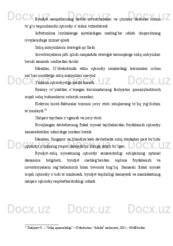 Byudjet   xarajatlarining   davlat   investitsiyalari   va   ijtimoiy   dasturlar   uchun
to‘g‘ri taqsimlanishi iqtisodiy o‘sishni tezlashtiradi.
Infratuzilma   loyihalariga   ajratiladigan   mablag‘lar   ishlab   chiqarishning
rivojlanishiga xizmat qiladi.
Soliq imtiyozlarini strategik qo‘llash
Investitsiyalarni jalb qilish maqsadida strategik tarmoqlarga soliq imtiyozlari
berish samarali usullardan biridir.
Masalan,   O‘zbekistonda   erkin   iqtisodiy   zonalardagi   korxonalar   uchun
ma’lum muddatga soliq imtiyozlari mavjud.
Yashirin iqtisodiyotga qarshi kurash
Rasmiy   ro‘yxatdan   o‘tmagan   korxonalarning   faoliyatini   qonuniylashtirish
orqali soliq tushumlarini oshirish mumkin.
Elektron   hisob-fakturalar   tizimini   joriy   etish   soliqlarning   to‘liq   yig‘ilishini
ta’minlaydi. 13
Xalqaro tajribani o‘rganish va joriy etish
Rivojlangan   davlatlarning   fiskal   siyosat   tajribalaridan   foydalanish   iqtisodiy
samaradorlikni oshirishga yordam beradi.
Masalan, Singapur va Irlandiya kabi davlatlarda soliq stavkalari past bo‘lishi
iqtisodiy o‘sishning yuqori darajada bo‘lishiga sabab bo‘lgan.
Byudjet-soliq   siyosatining   iqtisodiy   samaradorligi   soliqlarning   optimal
darajasini   belgilash,   byudjet   mablag‘laridan   oqilona   foydalanish   va
investitsiyalarni   rag‘batlantirish   bilan   bevosita   bog‘liq.   Samarali   fiskal   siyosat
orqali iqtisodiy o‘sish ta’minlanadi, byudjet taqchilligi kamayadi va mamlakatning
xalqaro iqtisodiy raqobatbardoshligi oshadi.
13
 Xodjayev S. – "Soliq qonunchiligi" – O‘zbekiston: "Adolat" nashriyoti, 2021 – 40-68-betlar