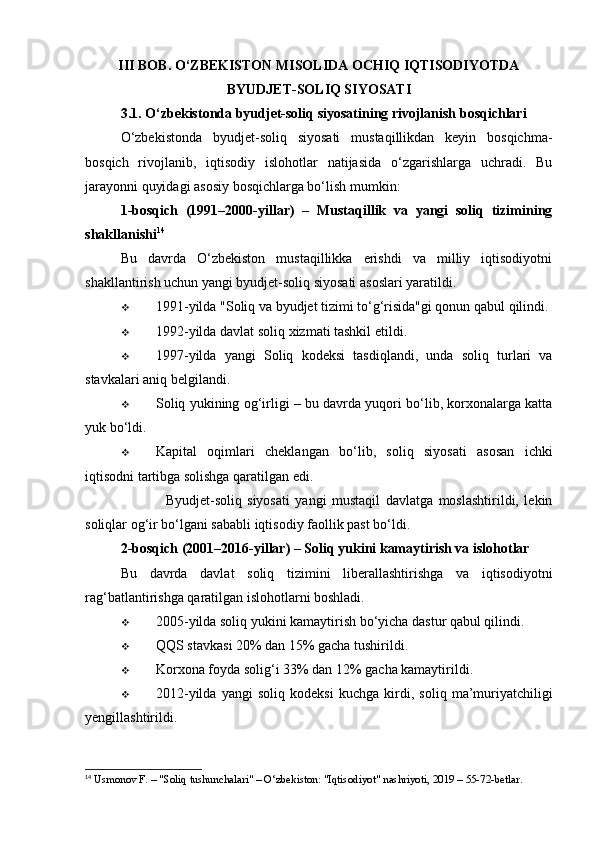 III BOB. O‘ZBEKISTON MISOLIDA OCHIQ IQTISODIYOTDA
BYUDJET-SOLIQ SIYOSATI
3.1. O‘zbekistonda byudjet-soliq siyosatining rivojlanish bosqichlari
O‘zbekistonda   byudjet-soliq   siyosati   mustaqillikdan   keyin   bosqichma-
bosqich   rivojlanib,   iqtisodiy   islohotlar   natijasida   o‘zgarishlarga   uchradi.   Bu
jarayonni quyidagi asosiy bosqichlarga bo‘lish mumkin:
1-bosqich   (1991–2000-yillar)   –   Mustaqillik   va   yangi   soliq   tizimining
shakllanishi 14
Bu   davrda   O‘zbekiston   mustaqillikka   erishdi   va   milliy   iqtisodiyotni
shakllantirish uchun yangi byudjet-soliq siyosati asoslari yaratildi.
 1991-yilda "Soliq va byudjet tizimi to‘g‘risida"gi qonun qabul qilindi .
 1992-yilda davlat soliq xizmati tashkil etildi .
 1997-yilda   yangi   Soliq   kodeksi   tasdiqlandi ,   unda   soliq   turlari   va
stavkalari aniq belgilandi.
 Soliq yukining og‘irligi  – bu davrda yuqori bo‘lib, korxonalarga katta
yuk bo‘ldi.
 Kapital   oqimlari   cheklangan   bo‘lib,   soliq   siyosati   asosan   ichki
iqtisodni tartibga solishga qaratilgan edi.
✅           Byudjet-soliq   siyosati   yangi   mustaqil   davlatga   moslashtirildi,   lekin
soliqlar og‘ir bo‘lgani sababli iqtisodiy faollik past bo‘ldi.
2-bosqich (2001–2016-yillar) – Soliq yukini kamaytirish va islohotlar
Bu   davrda   davlat   soliq   tizimini   liberallashtirishga   va   iqtisodiyotni
rag‘batlantirishga qaratilgan islohotlarni boshladi.
 2005-yilda soliq yukini kamaytirish bo‘yicha dastur qabul qilindi .
 QQS stavkasi 20% dan 15% gacha tushirildi .
 Korxona foyda solig‘i 33% dan 12% gacha kamaytirildi .
 2012-yilda   yangi   soliq   kodeksi   kuchga   kirdi ,   soliq   ma’muriyatchiligi
yengillashtirildi.
14
 Usmonov F. – "Soliq tushunchalari" – O‘zbekiston: "Iqtisodiyot" nashriyoti, 2019 – 55-72-betlar.