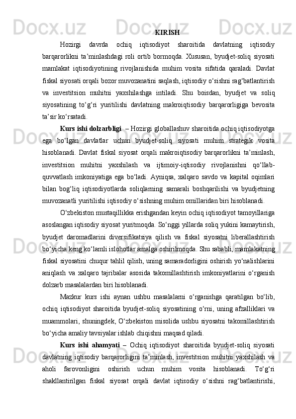 KIRISH
Hozirgi   davrda   ochiq   iqtisodiyot   sharoitida   davlatning   iqtisodiy
barqarorlikni   ta’minlashdagi   roli   ortib   bormoqda.   Xususan,   byudjet-soliq   siyosati
mamlakat   iqtisodiyotining   rivojlanishida   muhim   vosita   sifatida   qaraladi.   Davlat
fiskal siyosati orqali bozor muvozanatini saqlash, iqtisodiy o‘sishni rag‘batlantirish
va   investitsion   muhitni   yaxshilashga   intiladi.   Shu   boisdan,   byudjet   va   soliq
siyosatining   to‘g‘ri   yuritilishi   davlatning   makroiqtisodiy   barqarorligiga   bevosita
ta’sir ko‘rsatadi.
Kurs ishi dolzarbligi   – Hozirgi globallashuv sharoitida ochiq iqtisodiyotga
ega   bo‘lgan   davlatlar   uchun   byudjet-soliq   siyosati   muhim   strategik   vosita
hisoblanadi.   Davlat   fiskal   siyosat   orqali   makroiqtisodiy   barqarorlikni   ta’minlash,
investitsion   muhitni   yaxshilash   va   ijtimoiy-iqtisodiy   rivojlanishni   qo‘llab-
quvvatlash   imkoniyatiga   ega   bo‘ladi.   Ayniqsa,   xalqaro   savdo   va   kapital   oqimlari
bilan   bog‘liq   iqtisodiyotlarda   soliqlarning   samarali   boshqarilishi   va   byudjetning
muvozanatli yuritilishi iqtisodiy o‘sishning muhim omillaridan biri hisoblanadi.
O‘zbekiston mustaqillikka erishgandan keyin ochiq iqtisodiyot tamoyillariga
asoslangan iqtisodiy siyosat yuritmoqda. So‘nggi yillarda soliq yukini kamaytirish,
byudjet   daromadlarini   diversifikatsiya   qilish   va   fiskal   siyosatni   liberallashtirish
bo‘yicha keng ko‘lamli islohotlar amalga oshirilmoqda. Shu sababli, mamlakatning
fiskal siyosatini chuqur tahlil qilish, uning samaradorligini oshirish yo‘nalishlarini
aniqlash   va   xalqaro   tajribalar   asosida   takomillashtirish   imkoniyatlarini   o‘rganish
dolzarb masalalardan biri hisoblanadi.
Mazkur   kurs   ishi   aynan   ushbu   masalalarni   o‘rganishga   qaratilgan   bo‘lib,
ochiq   iqtisodiyot   sharoitida   byudjet-soliq   siyosatining   o‘rni,   uning   afzalliklari   va
muammolari,   shuningdek,   O‘zbekiston   misolida   ushbu   siyosatni   takomillashtirish
bo‘yicha amaliy tavsiyalar ishlab chiqishni maqsad qiladi.
Kurs   ishi   ahamyati   –   Ochiq   iqtisodiyot   sharoitida   byudjet-soliq   siyosati
davlatning   iqtisodiy   barqarorligini   ta’minlash,   investitsion   muhitni   yaxshilash   va
aholi   farovonligini   oshirish   uchun   muhim   vosita   hisoblanadi.   To‘g‘ri
shakllantirilgan   fiskal   siyosat   orqali   davlat   iqtisodiy   o‘sishni   rag‘batlantirishi, 