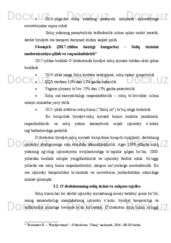  2016-yilgacha   soliq   yukining   pasayishi   natijasida   iqtisodiyotga
investitsiyalar oqimi oshdi .
✅         Soliq   yukining   pasaytirilishi   tadbirkorlik   uchun   qulay   muhit   yaratdi,
davlat byudjeti esa barqaror daromad olishni saqlab qoldi.
3-bosqich   (2017-yildan   hozirgi   kungacha)   –   Soliq   tizimini
modernizatsiya qilish va raqamlashtirish 15
2017-yildan boshlab O‘zbekistonda byudjet-soliq siyosati tubdan isloh qilina
boshladi.
 2019-yilda yangi Soliq kodeksi tasdiqlandi , soliq turlari qisqartirildi.
 QQS stavkasi 15% dan 12% gacha tushirildi .
 Yagona ijtimoiy to‘lov 25% dan 12% gacha pasaytirildi .
 Soliq   ma’muriyatchiligi   raqamlashtirildi   –   soliq   to‘lovchilar   uchun
onlayn xizmatlar joriy etildi.
 2021-yilda elektron soliq tizimi ("Soliq.uz") to‘liq ishga tushirildi .
✅     Bu   bosqichda   byudjet-soliq   siyosati   biznes   muhitni   yaxshilash,
raqamlashtirish   va   soliq   yukini   kamaytirish   orqali   iqtisodiy   o‘sishni
rag‘batlantirishga qaratildi.
O‘zbekiston byudjet-soliq siyosati bosqichma-bosqich rivojlanib, davlatning
iqtisodiy   strategiyasiga   mos   ravishda   takomillashtirildi.   Agar   1990-yillarda   soliq
yukining   og‘irligi   iqtisodiyotni   rivojlantirishga   to‘sqinlik   qilgan   bo‘lsa,   2000-
yillardan   boshlab   soliqlar   yengillashtirildi   va   iqtisodiy   faollik   oshdi.   So‘nggi
yillarda   esa   soliq   tizimi   raqamlashtirilib,   xalqaro   me’yorlarga   moslashtirildi.   Bu
esa   iqtisodiy   barqarorlikni   ta’minlash   va   investitsion   jozibadorlikni   oshirishga
xizmat qilmoqda.
3.2. O‘zbekistonning soliq tizimi va xalqaro tajriba
Soliq tizimi har bir davlat iqtisodiy siyosatining asosiy tarkibiy qismi bo‘lib,
uning   samaradorligi   mamlakatning   iqtisodiy   o‘sishi,   byudjet   barqarorligi   va
tadbirkorlik   muhitiga   bevosita   ta’sir   ko‘rsatadi.   O‘zbekiston   soliq   tizimi   so‘nggi
15
 Toshmatov K. – "Byudjet tizimi" – O‘zbekiston: "Sharq" nashriyoti, 2016 – 88-105-betlar.