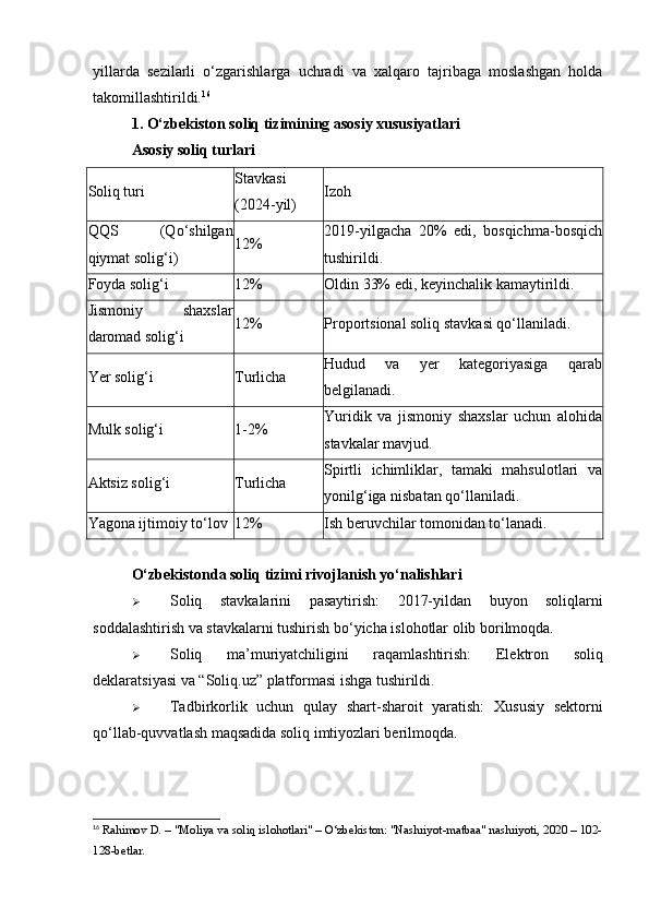 yillarda   sezilarli   o‘zgarishlarga   uchradi   va   xalqaro   tajribaga   moslashgan   holda
takomillashtirildi. 16
1. O‘zbekiston soliq tizimining asosiy xususiyatlari
Asosiy soliq turlari
Soliq turi Stavkasi
(2024-yil) Izoh
QQS   (Qo‘shilgan
qiymat solig‘i) 12% 2019-yilgacha   20%   edi,   bosqichma-bosqich
tushirildi.
Foyda solig‘i 12% Oldin 33% edi, keyinchalik kamaytirildi.
Jismoniy   shaxslar
daromad solig‘i 12% Proportsional soliq stavkasi qo‘llaniladi.
Yer solig‘i Turlicha Hudud   va   yer   kategoriyasiga   qarab
belgilanadi.
Mulk solig‘i 1-2% Yuridik   va   jismoniy   shaxslar   uchun   alohida
stavkalar mavjud.
Aktsiz solig‘i Turlicha Spirtli   ichimliklar,   tamaki   mahsulotlari   va
yonilg‘iga nisbatan qo‘llaniladi.
Yagona ijtimoiy to‘lov 12% Ish beruvchilar tomonidan to‘lanadi.
O‘zbekistonda soliq tizimi rivojlanish yo‘nalishlari
 Soliq   stavkalarini   pasaytirish:   2017-yildan   buyon   soliqlarni
soddalashtirish va stavkalarni tushirish bo‘yicha islohotlar olib borilmoqda.
 Soliq   ma’muriyatchiligini   raqamlashtirish:   Elektron   soliq
deklaratsiyasi va “Soliq.uz” platformasi ishga tushirildi.
 Tadbirkorlik   uchun   qulay   shart-sharoit   yaratish:   Xususiy   sektorni
qo‘llab-quvvatlash maqsadida soliq imtiyozlari berilmoqda.
16
 Rahimov D. – "Moliya va soliq islohotlari" – O‘zbekiston: "Nashriyot-matbaa" nashriyoti, 2020 – 102-
128-betlar. 