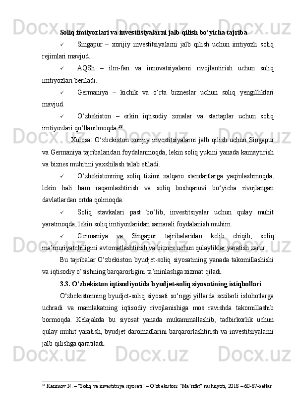 Soliq imtiyozlari va investitsiyalarni jalb qilish bo‘yicha tajriba
 Singapur   –   xorijiy   investitsiyalarni   jalb   qilish   uchun   imtiyozli   soliq
rejimlari mavjud.
 AQSh   –   ilm-fan   va   innovatsiyalarni   rivojlantirish   uchun   soliq
imtiyozlari beriladi.
 Germaniya   –   kichik   va   o‘rta   bizneslar   uchun   soliq   yengilliklari
mavjud.
 O‘zbekiston   –   erkin   iqtisodiy   zonalar   va   startaplar   uchun   soliq
imtiyozlari qo‘llanilmoqda. 18
✅   Xulosa:   O‘zbekiston  xorijiy investitsiyalarni  jalb qilish uchun Singapur
va Germaniya tajribalaridan foydalanmoqda, lekin soliq yukini yanada kamaytirish
va biznes muhitini yaxshilash talab etiladi.
 O‘zbekistonning   soliq   tizimi   xalqaro   standartlarga   yaqinlashmoqda ,
lekin   hali   ham   raqamlashtirish   va   soliq   boshqaruvi   bo‘yicha   rivojlangan
davlatlardan ortda qolmoqda.
 Soliq   stavkalari   past   bo‘lib,   investitsiyalar   uchun   qulay   muhit
yaratmoqda , lekin soliq imtiyozlaridan samarali foydalanish muhim.
 Germaniya   va   Singapur   tajribalaridan   kelib   chiqib,   soliq
ma’muriyatchiligini avtomatlashtirish va biznes uchun qulayliklar yaratish zarur.
Bu  tajribalar   O‘zbekiston   byudjet-soliq   siyosatining   yanada  takomillashishi
va iqtisodiy o‘sishning barqarorligini ta’minlashga xizmat qiladi.
3.3. O‘zbekiston iqtisodiyotida byudjet-soliq siyosatining istiqbollari
O‘zbekistonning byudjet-soliq siyosati so‘nggi yillarda sezilarli islohotlarga
uchradi   va   mamlakatning   iqtisodiy   rivojlanishiga   mos   ravishda   takomillashib
bormoqda.   Kelajakda   bu   siyosat   yanada   mukammallashib,   tadbirkorlik   uchun
qulay muhit  yaratish, byudjet  daromadlarini  barqarorlashtirish va investitsiyalarni
jalb qilishga qaratiladi.
18
 Karimov N. – "Soliq va investitsiya siyosati" – O‘zbekiston: "Ma’rifat" nashriyoti, 2018 – 60-87-betlar. 