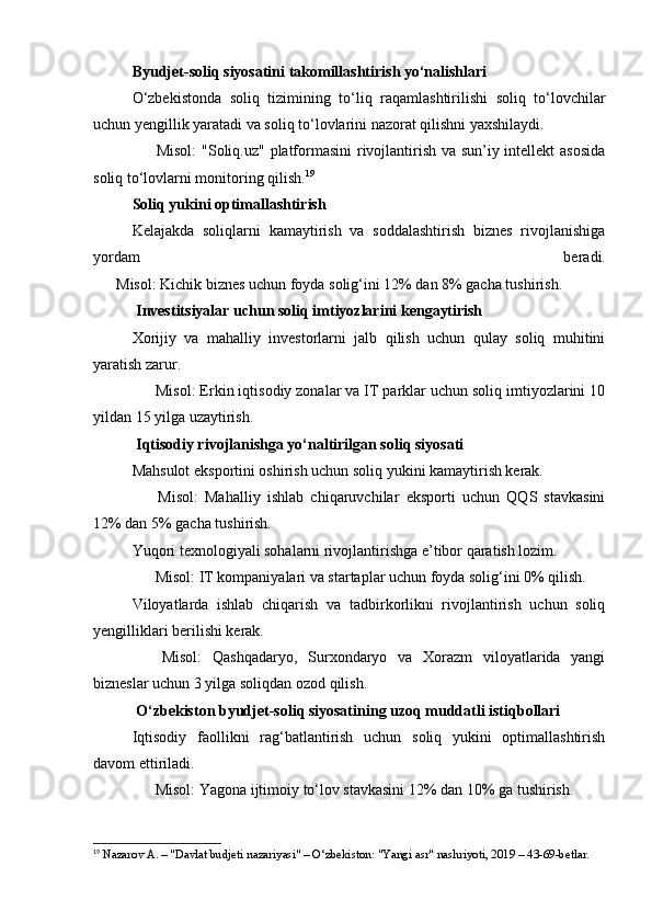 Byudjet-soliq siyosatini takomillashtirish yo‘nalishlari
O‘zbekistonda   soliq   tizimining   to‘liq   raqamlashtirilishi   soliq   to‘lovchilar
uchun yengillik yaratadi va soliq to‘lovlarini nazorat qilishni yaxshilaydi.
✅   Misol:   "Soliq.uz" platformasini  rivojlantirish va sun’iy intellekt asosida
soliq to‘lovlarni monitoring qilish. 19
Soliq yukini optimallashtirish
Kelajakda   soliqlarni   kamaytirish   va   soddalashtirish   biznes   rivojlanishiga
yordam   beradi.
✅   Misol:  Kichik biznes uchun foyda solig‘ini 12% dan 8% gacha tushirish.
 Investitsiyalar uchun soliq imtiyozlarini kengaytirish
Xorijiy   va   mahalliy   investorlarni   jalb   qilish   uchun   qulay   soliq   muhitini
yaratish zarur.
✅   Misol:  Erkin iqtisodiy zonalar va IT parklar uchun soliq imtiyozlarini 10
yildan 15 yilga uzaytirish.
 Iqtisodiy rivojlanishga yo‘naltirilgan soliq siyosati
Mahsulot eksportini oshirish uchun soliq yukini kamaytirish kerak.
✅   Misol:   Mahalliy   ishlab   chiqaruvchilar   eksporti   uchun   QQS   stavkasini
12% dan 5% gacha tushirish.
Yuqori texnologiyali sohalarni rivojlantirishga e’tibor qaratish lozim.
✅   Misol:  IT kompaniyalari va startaplar uchun foyda solig‘ini 0% qilish.
Viloyatlarda   ishlab   chiqarish   va   tadbirkorlikni   rivojlantirish   uchun   soliq
yengilliklari berilishi kerak.
✅   Misol:   Qashqadaryo,   Surxondaryo   va   Xorazm   viloyatlarida   yangi
bizneslar uchun 3 yilga soliqdan ozod qilish.
 O‘zbekiston byudjet-soliq siyosatining uzoq muddatli istiqbollari
Iqtisodiy   faollikni   rag‘batlantirish   uchun   soliq   yukini   optimallashtirish
davom ettiriladi.
✅   Misol:  Yagona ijtimoiy to‘lov stavkasini 12% dan 10% ga tushirish.
19
 Nazarov A. – "Davlat budjeti nazariyasi" – O‘zbekiston: "Yangi asr" nashriyoti, 2019 – 43-69-betlar.