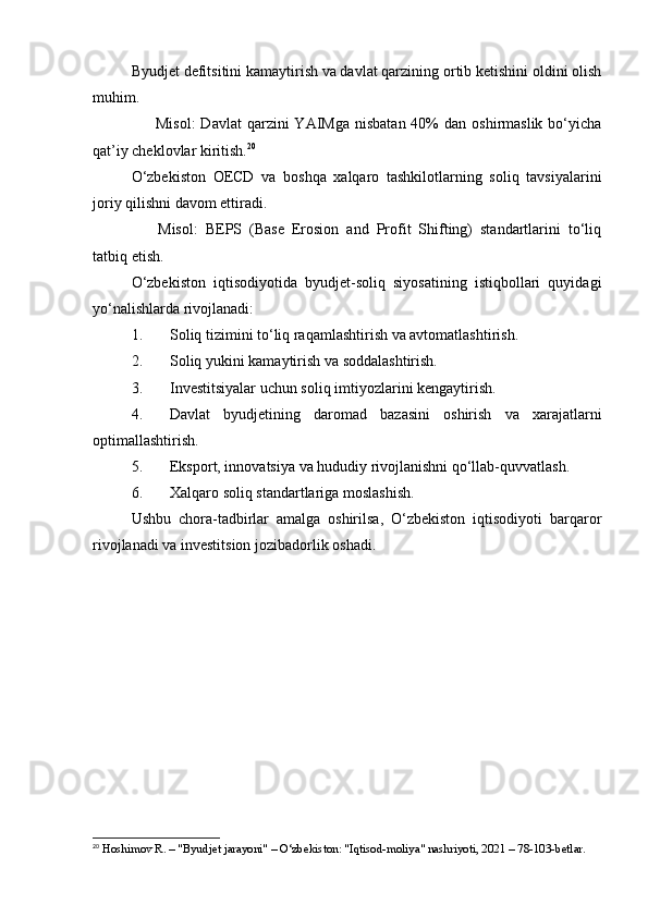 Byudjet defitsitini kamaytirish va davlat qarzining ortib ketishini oldini olish
muhim.
✅   Misol:   Davlat  qarzini  YAIMga  nisbatan  40%  dan  oshirmaslik  bo‘yicha
qat’iy cheklovlar kiritish. 20
O‘zbekiston   OECD   va   boshqa   xalqaro   tashkilotlarning   soliq   tavsiyalarini
joriy qilishni davom ettiradi.
✅   Misol:   BEPS   (Base   Erosion   and   Profit   Shifting)   standartlarini   to‘liq
tatbiq etish.
O‘zbekiston   iqtisodiyotida   byudjet-soliq   siyosatining   istiqbollari   quyidagi
yo‘nalishlarda rivojlanadi:
1. Soliq tizimini to‘liq raqamlashtirish va avtomatlashtirish.
2. Soliq yukini kamaytirish va soddalashtirish.
3. Investitsiyalar uchun soliq imtiyozlarini kengaytirish.
4. Davlat   byudjetining   daromad   bazasini   oshirish   va   xarajatlarni
optimallashtirish.
5. Eksport, innovatsiya va hududiy rivojlanishni qo‘llab-quvvatlash.
6. Xalqaro soliq standartlariga moslashish.
Ushbu   chora-tadbirlar   amalga   oshirilsa,   O‘zbekiston   iqtisodiyoti   barqaror
rivojlanadi va investitsion jozibadorlik oshadi.
20
 Hoshimov R. – "Byudjet jarayoni" – O‘zbekiston: "Iqtisod-moliya" nashriyoti, 2021 – 78-103-betlar. 