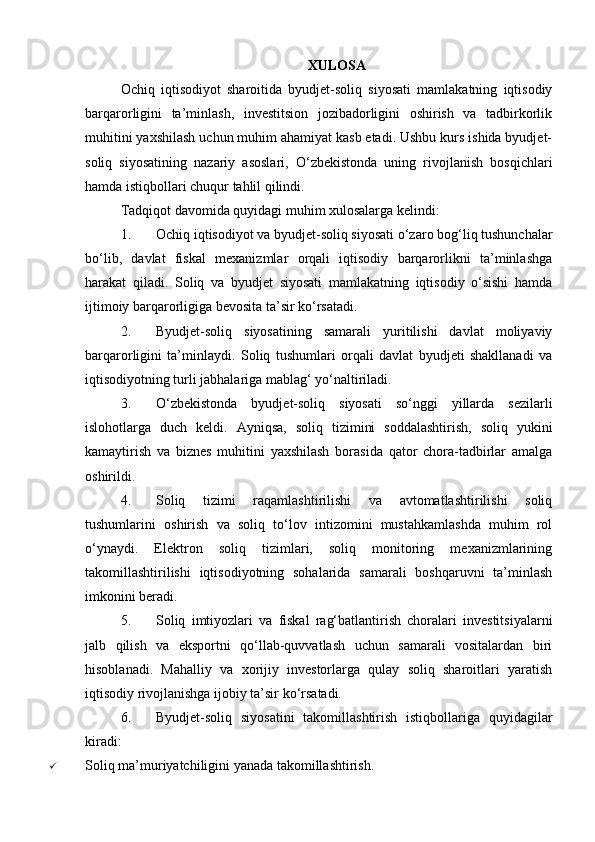 XULOSA
Ochiq   iqtisodiyot   sharoitida   byudjet-soliq   siyosati   mamlakatning   iqtisodiy
barqarorligini   ta’minlash,   investitsion   jozibadorligini   oshirish   va   tadbirkorlik
muhitini yaxshilash uchun muhim ahamiyat kasb etadi. Ushbu kurs ishida byudjet-
soliq   siyosatining   nazariy   asoslari,   O‘zbekistonda   uning   rivojlanish   bosqichlari
hamda istiqbollari chuqur tahlil qilindi.
Tadqiqot davomida quyidagi muhim xulosalarga kelindi:
1. Ochiq iqtisodiyot va byudjet-soliq siyosati o‘zaro bog‘liq tushunchalar
bo‘lib,   davlat   fiskal   mexanizmlar   orqali   iqtisodiy   barqarorlikni   ta’minlashga
harakat   qiladi.   Soliq   va   byudjet   siyosati   mamlakatning   iqtisodiy   o‘sishi   hamda
ijtimoiy barqarorligiga bevosita ta’sir ko‘rsatadi.
2. Byudjet-soliq   siyosatining   samarali   yuritilishi   davlat   moliyaviy
barqarorligini   ta’minlaydi.   Soliq   tushumlari   orqali   davlat   byudjeti   shakllanadi   va
iqtisodiyotning turli jabhalariga mablag‘ yo‘naltiriladi.
3. O‘zbekistonda   byudjet-soliq   siyosati   so‘nggi   yillarda   sezilarli
islohotlarga   duch   keldi.   Ayniqsa,   soliq   tizimini   soddalashtirish,   soliq   yukini
kamaytirish   va   biznes   muhitini   yaxshilash   borasida   qator   chora-tadbirlar   amalga
oshirildi.
4. Soliq   tizimi   raqamlashtirilishi   va   avtomatlashtirilishi   soliq
tushumlarini   oshirish   va   soliq   to‘lov   intizomini   mustahkamlashda   muhim   rol
o‘ynaydi.   Elektron   soliq   tizimlari,   soliq   monitoring   mexanizmlarining
takomillashtirilishi   iqtisodiyotning   sohalarida   samarali   boshqaruvni   ta’minlash
imkonini beradi.
5. Soliq   imtiyozlari   va   fiskal   rag‘batlantirish   choralari   investitsiyalarni
jalb   qilish   va   eksportni   qo‘llab-quvvatlash   uchun   samarali   vositalardan   biri
hisoblanadi.   Mahalliy   va   xorijiy   investorlarga   qulay   soliq   sharoitlari   yaratish
iqtisodiy rivojlanishga ijobiy ta’sir ko‘rsatadi.
6. Byudjet-soliq   siyosatini   takomillashtirish   istiqbollariga   quyidagilar
kiradi:
 Soliq ma’muriyatchiligini yanada takomillashtirish.