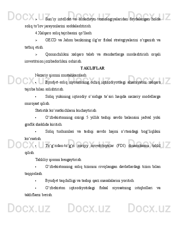  Sun’iy   intellekt   va   blokcheyn   texnologiyalaridan   foydalangan   holda
soliq to‘lov jarayonlarini soddalashtirish.
4. Xalqaro soliq tajribasini qo‘llash
 OECD   va   Jahon   bankining   ilg‘or   fiskal   strategiyalarini   o‘rganish   va
tatbiq etish.
 Qonunchilikni   xalqaro   talab   va   standartlarga   moslashtirish   orqali
investitsion jozibadorlikni oshirish.
TAKLIFLAR
Nazariy qismni mustahkamlash
 Byudjet-soliq   siyosatining   ochiq   iqtisodiyotdagi   ahamiyatini   xalqaro
tajriba bilan solishtirish.
 Soliq   yukining   iqtisodiy   o‘sishga   ta’siri   haqida   nazariy   modellarga
murojaat qilish.
Statistik ko‘rsatkichlarni kuchaytirish
 O‘zbekistonning   oxirgi   5   yillik   tashqi   savdo   balansini   jadval   yoki
grafik shaklida kiritish.
 Soliq   tushumlari   va   tashqi   savdo   hajmi   o‘rtasidagi   bog‘liqlikni
ko‘rsatish.
 To‘g‘ridan-to‘g‘ri   xorijiy   investitsiyalar   (FDI)   dinamikasini   tahlil
qilish.
Tahliliy qismni kengaytirish
 O‘zbekistonning   soliq   tizimini   rivojlangan   davlatlardagi   tizim   bilan
taqqoslash.
 Byudjet taqchilligi va tashqi qarz masalalarini yoritish.
 O‘zbekiston   iqtisodiyotidagi   fiskal   siyosatning   istiqbollari   va
takliflarni berish. 