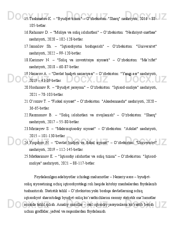 15. Toshmatov K.  – "Byudjet tizimi" – O‘zbekiston: "Sharq" nashriyoti, 2016 – 88-
105-betlar.
16. Rahimov D.  – "Moliya va soliq islohotlari" – O‘zbekiston: "Nashriyot-matbaa"
nashriyoti, 2020 – 102-128-betlar.
17. Ismoilov   Sh.   –   "Iqtisodiyotni   boshqarish"   –   O‘zbekiston:   "Universitet"
nashriyoti, 2022 – 99-120-betlar.
18. Karimov   N.   –   "Soliq   va   investitsiya   siyosati"   –   O‘zbekiston:   "Ma’rifat"
nashriyoti, 2018 – 60-87-betlar.
19. Nazarov A.  – "Davlat budjeti nazariyasi" – O‘zbekiston: "Yangi asr" nashriyoti,
2019 – 43-69-betlar.
20. Hoshimov R.   – "Byudjet jarayoni" – O‘zbekiston:  "Iqtisod-moliya" nashriyoti,
2021 – 78-103-betlar.
21. O‘rozov T.  – "Fiskal siyosat" – O‘zbekiston: "Akademnashr" nashriyoti, 2020 –
36-65-betlar.
22. Raxmonov   B.   –   "Soliq   islohotlari   va   rivojlanish"   –   O‘zbekiston:   "Sharq"
nashriyoti, 2017 – 55-80-betlar.
23. Mirzayev   S.   –   "Makroiqtisodiy   siyosat"   –   O‘zbekiston:   "Adolat"   nashriyoti,
2015 – 101-130-betlar.
24. Yoqubov   N.   –   "Davlat   budjeti   va   fiskal   siyosat"   –   O‘zbekiston:   "Universitet"
nashriyoti, 2019 – 112-145-betlar.
25. Matkarimov E.   – "Iqtisodiy islohotlar va soliq tizimi" – O‘zbekiston: "Iqtisod-
moliya" nashriyoti, 2021 – 88-117-betlar.
Foydalanilgan adabiyotlar ichidagi malumotlar – Nazariy asos – byudjet-
soliq siyosatining ochiq iqtisodiyotdagi roli haqida kitobiy manbalardan foydalanib
tushuntirish. Statistik tahlil – O‘zbekiston yoki boshqa davlatlarning ochiq 
iqtisodiyot sharoitidagi byudjet-soliq ko‘rsatkichlarini rasmiy statistik ma’lumotlar
asosida tahlil qilish. Amaliy misollar – real iqtisodiy jarayonlarni ko‘rsatib berish 
uchun grafiklar, jadval va raqamlardan foydalanish.