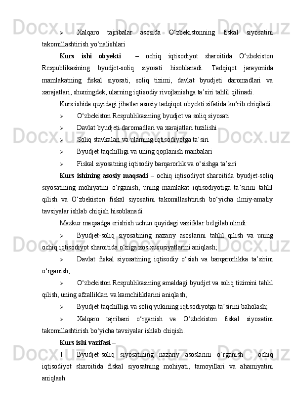  Xalqaro   tajribalar   asosida   O‘zbekistonning   fiskal   siyosatini
takomillashtirish yo‘nalishlari
Kurs   ishi   obyekti     –   ochiq   iqtisodiyot   sharoitida   O‘zbekiston
Respublikasining   byudjet-soliq   siyosati   hisoblanadi.   Tadqiqot   jarayonida
mamlakatning   fiskal   siyosati,   soliq   tizimi,   davlat   byudjeti   daromadlari   va
xarajatlari, shuningdek, ularning iqtisodiy rivojlanishga ta’siri tahlil qilinadi.
Kurs ishida quyidagi jihatlar asosiy tadqiqot obyekti sifatida ko‘rib chiqiladi:
 O‘zbekiston Respublikasining byudjet va soliq siyosati
 Davlat byudjeti daromadlari va xarajatlari tuzilishi
 Soliq stavkalari va ularning iqtisodiyotga ta’siri
 Byudjet taqchilligi va uning qoplanish manbalari
 Fiskal siyosatning iqtisodiy barqarorlik va o‘sishga ta’siri
Kurs   ishining   asosiy   maqsadi   –   ochiq   iqtisodiyot   sharoitida   byudjet-soliq
siyosatining   mohiyatini   o‘rganish,   uning   mamlakat   iqtisodiyotiga   ta’sirini   tahlil
qilish   va   O‘zbekiston   fiskal   siyosatini   takomillashtirish   bo‘yicha   ilmiy-amaliy
tavsiyalar ishlab chiqish  hisoblanadi.
Mazkur maqsadga erishish uchun quyidagi vazifalar belgilab olindi:
 Byudjet-soliq   siyosatining   nazariy   asoslarini   tahlil   qilish   va   uning
ochiq iqtisodiyot sharoitida o‘ziga xos xususiyatlarini aniqlash;
 Davlat   fiskal   siyosatining   iqtisodiy   o‘sish   va   barqarorlikka   ta’sirini
o‘rganish ;
 O‘zbekiston Respublikasining amaldagi byudjet va soliq tizimini tahlil
qilish , uning afzalliklari va kamchiliklarini aniqlash;
 Byudjet taqchilligi va soliq yukining iqtisodiyotga ta’sirini baholash ;
 Xalqaro   tajribani   o‘rganish   va   O‘zbekiston   fiskal   siyosatini
takomillashtirish bo‘yicha tavsiyalar ishlab chiqish .
Kurs ishi vazifasi –
1. Byudjet-soliq   siyosatining   nazariy   asoslarini   o‘rganish   –   ochiq
iqtisodiyot   sharoitida   fiskal   siyosatning   mohiyati,   tamoyillari   va   ahamiyatini
aniqlash. 