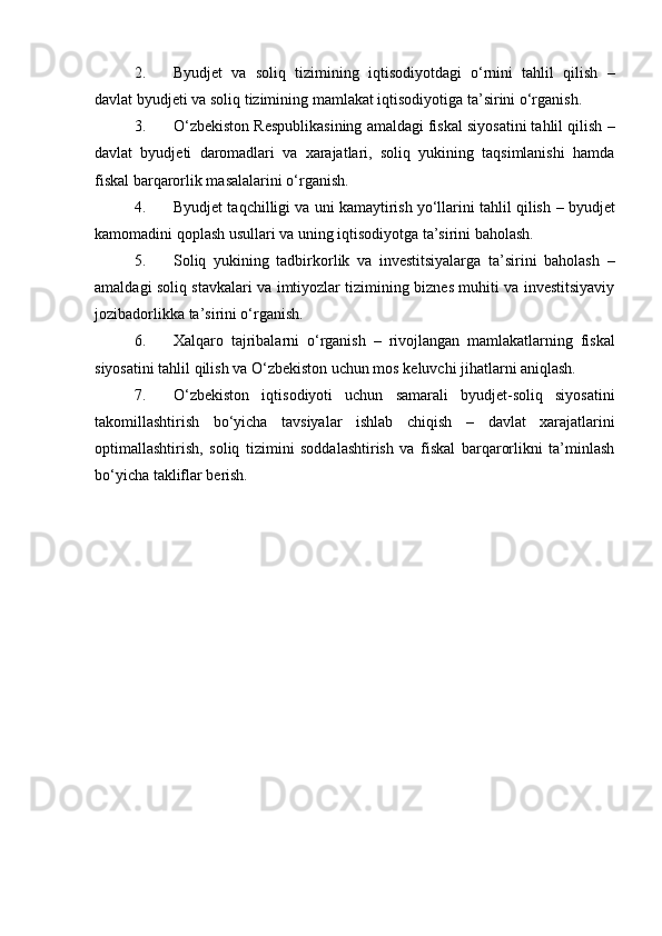2. Byudjet   va   soliq   tizimining   iqtisodiyotdagi   o‘rnini   tahlil   qilish   –
davlat byudjeti va soliq tizimining mamlakat iqtisodiyotiga ta’sirini o‘rganish.
3. O‘zbekiston Respublikasining amaldagi fiskal siyosatini tahlil qilish  –
davlat   byudjeti   daromadlari   va   xarajatlari,   soliq   yukining   taqsimlanishi   hamda
fiskal barqarorlik masalalarini o‘rganish.
4. Byudjet taqchilligi va uni kamaytirish yo‘llarini tahlil qilish  – byudjet
kamomadini qoplash usullari va uning iqtisodiyotga ta’sirini baholash.
5. Soliq   yukining   tadbirkorlik   va   investitsiyalarga   ta’sirini   baholash   –
amaldagi soliq stavkalari va imtiyozlar tizimining biznes muhiti va investitsiyaviy
jozibadorlikka ta’sirini o‘rganish.
6. Xalqaro   tajribalarni   o‘rganish   –   rivojlangan   mamlakatlarning   fiskal
siyosatini tahlil qilish va O‘zbekiston uchun mos keluvchi jihatlarni aniqlash.
7. O‘zbekiston   iqtisodiyoti   uchun   samarali   byudjet-soliq   siyosatini
takomillashtirish   bo‘yicha   tavsiyalar   ishlab   chiqish   –   davlat   xarajatlarini
optimallashtirish,   soliq   tizimini   soddalashtirish   va   fiskal   barqarorlikni   ta’minlash
bo‘yicha takliflar berish.