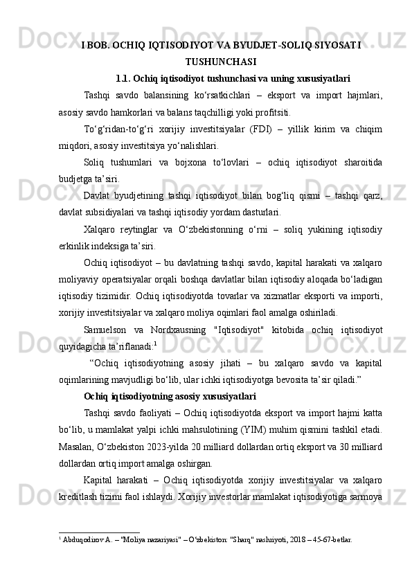 I BOB.  OCHIQ IQTISODIYOT VA BYUDJET-SOLIQ SIYOSATI
TUSHUNCHASI
1.1. Ochiq iqtisodiyot tushunchasi va uning xususiyatlari
Tashqi   savdo   balansining   ko‘rsatkichlari   –   eksport   va   import   hajmlari,
asosiy savdo hamkorlari va balans taqchilligi yoki profitsiti.
To‘g‘ridan-to‘g‘ri   xorijiy   investitsiyalar   (FDI)   –   yillik   kirim   va   chiqim
miqdori, asosiy investitsiya yo‘nalishlari.
Soliq   tushumlari   va   bojxona   to‘lovlari   –   ochiq   iqtisodiyot   sharoitida
budjetga ta’siri.
Davlat   byudjetining   tashqi   iqtisodiyot   bilan   bog‘liq   qismi   –   tashqi   qarz,
davlat subsidiyalari va tashqi iqtisodiy yordam dasturlari.
Xalqaro   reytinglar   va   O‘zbekistonning   o‘rni   –   soliq   yukining   iqtisodiy
erkinlik indeksiga ta’siri.
Ochiq  iqtisodiyot  –  bu  davlatning  tashqi   savdo,  kapital  harakati  va  xalqaro
moliyaviy operatsiyalar orqali boshqa davlatlar bilan iqtisodiy aloqada bo‘ladigan
iqtisodiy   tizimidir.   Ochiq   iqtisodiyotda   tovarlar   va   xizmatlar   eksporti   va   importi,
xorijiy investitsiyalar va xalqaro moliya oqimlari faol amalga oshiriladi.
Samuelson   va   Nordxausning   "Iqtisodiyot"   kitobida   ochiq   iqtisodiyot
quyidagicha ta’riflanadi: 1
  “Ochiq   iqtisodiyotning   asosiy   jihati   –   bu   xalqaro   savdo   va   kapital
oqimlarining mavjudligi bo‘lib, ular ichki iqtisodiyotga bevosita ta’sir qiladi.”
Ochiq iqtisodiyotning asosiy xususiyatlari
Tashqi  savdo   faoliyati   –  Ochiq iqtisodiyotda  eksport   va  import  hajmi   katta
bo‘lib, u mamlakat yalpi ichki mahsulotining (YIM) muhim qismini tashkil etadi.
Masalan, O‘zbekiston 2023-yilda 20 milliard dollardan ortiq eksport va 30 milliard
dollardan ortiq import amalga oshirgan.
Kapital   harakati   –   Ochiq   iqtisodiyotda   xorijiy   investitsiyalar   va   xalqaro
kreditlash tizimi faol ishlaydi. Xorijiy investorlar mamlakat iqtisodiyotiga sarmoya
1
 Abduqodirov A. – "Moliya nazariyasi" – O‘zbekiston: "Sharq" nashriyoti, 2018 – 45-67-betlar. 