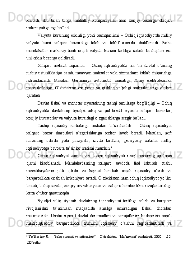 kiritadi,   shu   bilan   birga,   mahalliy   kompaniyalar   ham   xorijiy   bozorga   chiqish
imkoniyatiga ega bo‘ladi.
Valyuta   kursining   erkinligi   yoki   boshqarilishi   –   Ochiq   iqtisodiyotda   milliy
valyuta   kursi   xalqaro   bozordagi   talab   va   taklif   asosida   shakllanadi.   Ba’zi
mamlakatlar   markaziy   bank   orqali   valyuta   kursini   tartibga   soladi,   boshqalari   esa
uni erkin bozorga qoldiradi.
Xalqaro   mehnat   taqsimoti   –   Ochiq   iqtisodiyotda   har   bir   davlat   o‘zining
nisbiy ustunliklariga qarab, muayyan mahsulot yoki xizmatlarni ishlab chiqarishga
ixtisoslashadi.   Masalan,   Germaniya   avtomobil   sanoatiga,   Xitoy   elektrotexnika
mahsulotlariga,   O‘zbekiston   esa   paxta   va   qishloq   xo‘jaligi   mahsulotlariga   e’tibor
qaratadi.
Davlat   fiskal   va   monetar   siyosatining   tashqi   omillarga   bog‘liqligi   –   Ochiq
iqtisodiyotda   davlatning   byudjet-soliq   va   pul-kredit   siyosati   xalqaro   bozorlar,
xorijiy investorlar va valyuta kursidagi o‘zgarishlarga sezgir bo‘ladi.
Tashqi   iqtisodiy   zarbalarga   nisbatan   ta’sirchanlik   –   Ochiq   iqtisodiyot
xalqaro   bozor   sharoitlari   o‘zgarishlariga   tezkor   javob   beradi.   Masalan,   neft
narxining   oshishi   yoki   pasayishi,   savdo   tariflari,   geosiyosiy   xatarlar   milliy
iqtisodiyotga bevosita ta’sir ko‘rsatishi mumkin. 2
Ochiq   iqtisodiyot   zamonaviy   dunyo   iqtisodiyoti   rivojlanishining   ajralmas
qismi   hisoblanadi.   Mamlakatlarning   xalqaro   savdoda   faol   ishtirok   etishi,
investitsiyalarni   jalb   qilishi   va   kapital   harakati   orqali   iqtisodiy   o‘sish   va
barqarorlikka erishish imkoniyati ortadi. O‘zbekiston ham ochiq iqtisodiyot yo‘lini
tanlab, tashqi savdo, xorijiy investitsiyalar va xalqaro hamkorlikni rivojlantirishga
katta e’tibor qaratmoqda.
Byudjet-soliq   siyosati   davlatning   iqtisodiyotni   tartibga   solish   va   barqaror
rivojlanishni   ta’minlash   maqsadida   amalga   oshiradigan   fiskal   choralari
majmuasidir.   Ushbu   siyosat   davlat   daromadlari   va   xarajatlarini   boshqarish   orqali
makroiqtisodiy   barqarorlikka   erishish,   iqtisodiy   o‘sishni   rag‘batlantirish   va
2
  Yo‘ldoshev   U.   –   "Soliq   siyosati   va   iqtisodiyot"   –   O‘zbekiston:   "Ma’naviyat"   nashriyoti,   2020   –   112-
130-betlar.