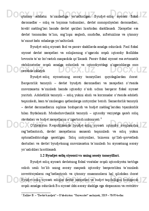 ijtimoiy   adolatni   ta’minlashga   yo‘naltirilgan.   Byudjet-soliq   siyosati   fiskal
daromadlar   –   soliq   va   bojxona   tushumlari,   davlat   monopoliyalari   daromadlari,
kredit   mablag‘lari   hamda   davlat   qarzlari   hisobidan   shakllanadi.   Xarajatlar   esa
davlat   tomonidan   ta’lim,   sog‘liqni   saqlash,   mudofaa,   infratuzilma   va   ijtimoiy
ta’minot kabi sohalarga yo‘naltiriladi.
Byudjet-soliq siyosati faol va passiv shakllarda amalga oshiriladi. Faol fiskal
siyosat   davlat   xarajatlari   va   soliqlarning   o‘zgarishi   orqali   iqtisodiy   faollikka
bevosita ta’sir ko‘rsatish maqsadida qo‘llanadi. Passiv fiskal siyosat esa avtomatik
stabilizatorlar   orqali   amalga   oshiriladi   va   iqtisodiyotdagi   o‘zgarishlarga   mos
ravishda ishlaydi.
Byudjet-soliq   siyosatining   asosiy   tamoyillari   quyidagilardan   iborat.
Barqarorlik   tamoyili   –   davlat   byudjeti   daromadlari   va   xarajatlari   o‘rtasida
muvozanatni   ta’minlash   hamda   iqtisodiy   o‘sish   uchun   barqaror   fiskal   siyosat
yuritish.   Adolatlilik   tamoyili   –   soliq   yukini   aholi   va   korxonalar   o‘rtasida   adolatli
taqsimlash, kam ta’minlangan qatlamlarga imtiyozlar berish. Samardorlik tamoyili
–   davlat   daromadlarini   oqilona   boshqarish   va   budjet   mablag‘laridan   tejamkorlik
bilan   foydalanish.   Moslashuvchanlik   tamoyili   –   iqtisodiy   vaziyatga   qarab   soliq
stavkalari va budjet xarajatlarini o‘zgartirish imkoniyati. 3
O‘zbekiston   Respublikasida   byudjet-soliq   siyosati   iqtisodiy   rivojlanishni
rag‘batlantirish,   davlat   xarajatlarini   samarali   taqsimlash   va   soliq   yukini
optimallashtirishga   qaratilgan.   Soliq   imtiyozlari,   biznesni   qo‘llab-quvvatlash
dasturlari   va   davlat   byudjetining   muvozanatini   ta’minlash   bu   siyosatning   asosiy
yo‘nalishlari hisoblanadi.
1.2 Byudjet-soliq siyosati va uning asosiy tamoyillari.
Byudjet-soliq siyosati davlatning fiskal vositalar orqali iqtisodiyotni tartibga
solish   usuli   bo‘lib   uning   asosiy   maqsadi   iqtisodiy   barqarorlikni   ta’minlash
investitsiyalarni   rag‘batlantirish   va   ijtimoiy   muammolarni   hal   qilishdan   iborat
Byudjet-soliq siyosati  soliqlar  davlat  xarajatlari  va budjet  taqchilligini  boshqarish
orqali amalga oshiriladi Bu siyosat ikki asosiy shaklga ega ekspansion va restriktiv
3
 Xalilov B. – "Davlat byudjeti" – O‘zbekiston: "Universitet" nashriyoti, 2019 – 78-95-betlar. 