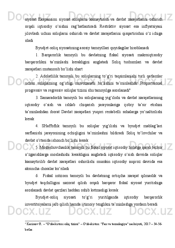 siyosat   Ekspansion   siyosat   soliqlarni   kamaytirish   va   davlat   xarajatlarini   oshirish
orqali   iqtisodiy   o‘sishni   rag‘batlantiradi   Restriktiv   siyosat   esa   inflyatsiyani
jilovlash   uchun   soliqlarni   oshirish   va   davlat   xarajatlarini   qisqartirishni   o‘z   ichiga
oladi
Byudjet-soliq siyosatining asosiy tamoyillari quyidagilar hisoblanadi
1.   Barqarorlik   tamoyili   bu   davlatning   fiskal   siyosati   makroiqtisodiy
barqarorlikni   ta’minlashi   kerakligini   anglatadi   Soliq   tushumlari   va   davlat
xarajatlari mutanosib bo‘lishi shart
2.   Adolatlilik   tamoyili   bu   soliqlarning   to‘g‘ri   taqsimlanishi   turli   qatlamlar
uchun   soliqlarning   og‘irligi   muvozanatli   bo‘lishini   ta’minlashdir   Proportsional
progressiv va regressiv soliqlar tizimi shu tamoyilga asoslanadi 4
3. Samaradorlik tamoyili  bu soliqlarning yig‘ilishi  va  davlat  xarajatlarining
iqtisodiy   o‘sish   va   ishlab   chiqarish   jarayonlariga   ijobiy   ta’sir   etishini
ta’minlashdan   iborat   Davlat   xarajatlari   yuqori   rentabelli   sohalarga   yo‘naltirilishi
kerak
4.   SHaffoflik   tamoyili   bu   soliqlar   yig‘ilishi   va   byudjet   mablag‘lari
sarflanishi   jarayonining   ochiqligini   ta’minlashni   bildiradi   Soliq   to‘lovchilar   va
davlat o‘rtasida ishonch bo‘lishi kerak
5. Moslashuvchanlik tamoyili bu fiskal siyosat iqtisodiy holatga qarab tezkor
o‘zgarishlarga   moslashishi   kerakligini   anglatadi   iqtisodiy   o‘sish   davrida   soliqlar
kamaytirilib   davlat   xarajatlari   oshirilishi   mumkin   iqtisodiy   inqiroz   davrida   esa
aksincha choralar ko‘riladi
6.     Fiskal   intizom   tamoyili   bu   davlatning   ortiqcha   xarajat   qilmaslik   va
byudjet   taqchilligini   nazorat   qilish   orqali   barqaror   fiskal   siyosat   yuritishiga
asoslanadi davlat qarzlari haddan oshib ketmasligi kerak
Byudjet-soliq   siyosati   to‘g‘ri   yuritilganda   iqtisodiy   barqarorlik
investitsiyalarni jalb qilish hamda ijtimoiy tenglikni ta’minlashga yordam beradi
4
 Karimov R. – "O‘zbekiston soliq tizimi" – O‘zbekiston: "Fan va texnologiya" nashriyoti, 2017 – 34-56-
betlar. 