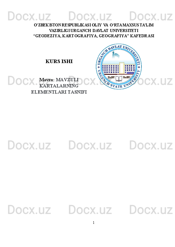                                            
O’ZBEKISTON RESPUBLIKASI OLIY  VA  O‘RTA MAXSUS TA’LIM
VAZIRLIGI  URGANCH  DAVLAT  UNIVERSITETI
“GEODEZIYA, KARTOGRAFIYA, GEOGRAFIYA” KAFEDRASI
 
  
KURS ISHI
Mavzu:  MAVZULI
KARTALARNING
ELEMENTLARI TASNIFI
1 