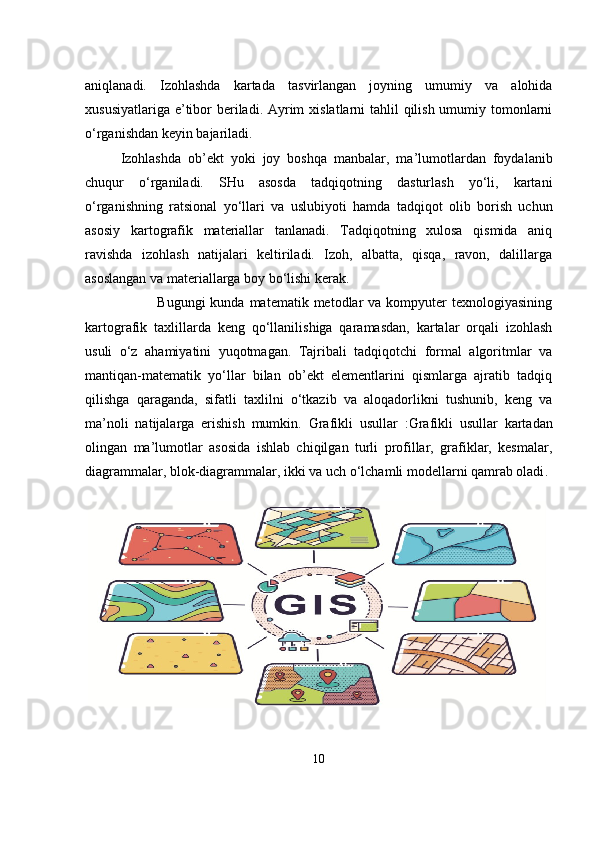                                            
aniqlanadi.   Izohlashda   kartada   tasvirlangan   joyning   umumiy   va   alohida
xususiyatlariga e’tibor  beriladi. Ayrim  xislatlarni tahlil  qilish umumiy tomonlarni
o‘rganishdan keyin bajariladi. 
Izohlashda   ob’ekt   yoki   joy   boshqa   manbalar,   ma’lumotlardan   foydalanib
chuqur   o‘rganiladi.   SHu   asosda   tadqiqotning   dasturlash   yo‘li,   kartani
o‘rganishning   ratsional   yo‘llari   va   uslubiyoti   hamda   tadqiqot   olib   borish   uchun
asosiy   kartografik   materiallar   tanlanadi.   Tadqiqotning   xulosa   qismida   aniq
ravishda   izohlash   natijalari   keltiriladi.   Izoh,   albatta,   qisqa,   ravon,   dalillarga
asoslangan va materiallarga boy bo‘lishi kerak.
            Bugungi   kunda matematik  metodlar  va  kompyuter   texnologiyasining
kartografik   taxlillarda   keng   qo‘llanilishiga   qaramasdan,   kartalar   orqali   izohlash
usuli   o‘z   ahamiyatini   yuqotmagan.   Tajribali   tadqiqotchi   formal   algoritmlar   va
mantiqan-matematik   yo‘llar   bilan   ob’ekt   elementlarini   qismlarga   ajratib   tadqiq
qilishga   qaraganda,   sifatli   taxlilni   o‘tkazib   va   aloqadorlikni   tushunib,   keng   va
ma’noli   natijalarga   erishish   mumkin.   Grafikli   usullar   : Grafikli   usullar   kartadan
olingan   ma’lumotlar   asosida   ishlab   chiqilgan   turli   profillar,   grafiklar,   kesmalar,
diagrammalar, blok-diagrammalar, ikki va uch o‘lchamli modellarni qamrab oladi .
10 