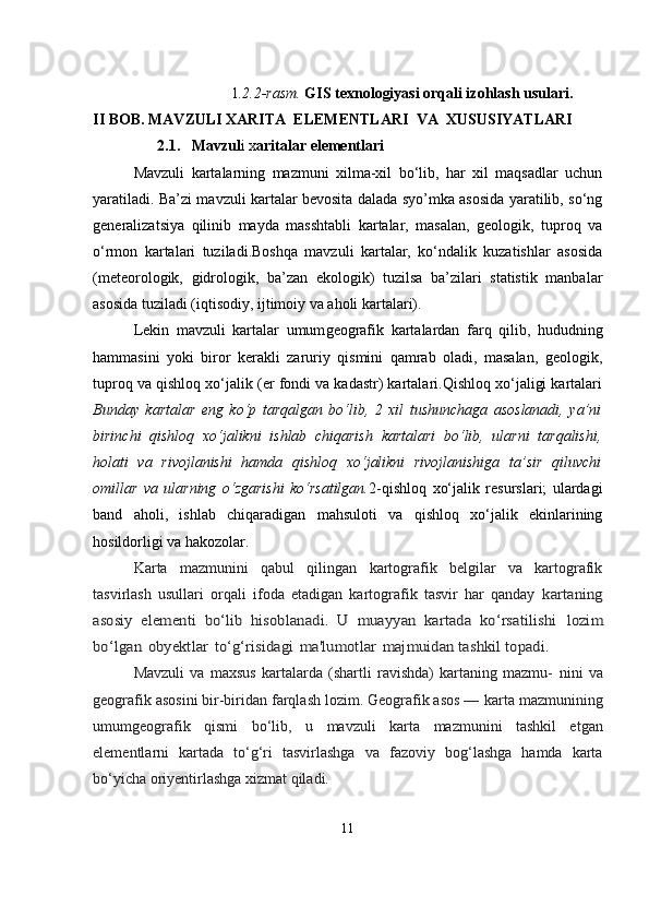                                            
                         1 .2.2-rasm.  GIS texnologiyasi orqali izohlash usulari . 
II BOB. MAVZULI XARITA  ELEMENTLARI    VA    XUSUSIYATLARI
                       2.1.     Mavzul i x aritalar elementlari  
Mavzuli   kartalarning   mazmuni   xilma-xil   bo‘lib,   har   xil   maqsadlar   uchun
yaratiladi. Ba’zi mavzuli kartalar bevosita dalada syo’mka asosida yaratilib, so‘ng
generalizatsiya   qilinib   mayda   masshtabli   kartalar,   masalan,   geologik,   tuproq   va
o‘rmon   kartalari   tuziladi.Boshqa   mavzuli   kartalar,   ko‘ndalik   kuzatishlar   asosida
(meteorologik,   gidrologik,   ba’zan   ekologik)   tuzilsa   ba’zilari   statistik   manbalar
asosida tuziladi (iqtisodiy, ijtimoiy va aholi kartalari). 
Lekin   mavzuli   kartalar   umum geografik   kartalardan   farq   qilib,   hududning
hammasini   yoki   biror   kerakli   zaruriy   qismini   qamrab   oladi,   masalan,   geologik,
tuproq va qishloq xo‘jalik (er fondi va kadastr) kartalari.Qishloq xo‘jaligi kartalari
Bunday   kartalar   eng   ko‘p   tarqalgan   bo‘lib,   2   xil   tushunchaga   asoslanadi,   ya’ni
birinchi   qishloq   xo‘jalikni   ishlab   chiqarish   kartalari   bo‘lib,   ularni   tarqalishi,
holati   va   rivojlanishi   hamda   qishloq   xo‘jalikni   rivojlanishiga   ta’sir   qiluvchi
omillar   va   ularning   o‘zgarishi   ko‘rsatilgan. 2-qishloq   xo‘jalik   resurslari;   ulardagi
band   aholi,   ishlab   chiqaradigan   mahsuloti   va   qishloq   xo‘jalik   ekinlarining
hosildorligi va h ako z o lar.
Karta   mazmunini   qabul   qilingan   kartografik   belgilar   va   kartografik
tasvirlash   usullari   orqali   ifoda   etadigan   kartografik   tasvir   har   qanday  kartaning	
asosiy   elementi   bo‘lib   hisoblanadi.  	U   muayyan   kartada	 ko‘rsatilishi	 lozim	
bo‘lgan	 obyektlar	 to‘g‘risidagi	 ma'lumotlar	 majmuidan tashkil topadi.
Mavzuli   va   maxsus   kartalarda   (shartli   ravishda)   kartaning   mazmu-   nini   va
geografik asosini bir-biridan farqlash lozim. Geografik asos —   karta   mazmunining
umumgeografik   qismi   bo‘lib,   u   mavzuli   karta   mazmunini   tashkil   etgan
elementlarni   kartada   to‘g‘ri   tasvirlashga   va   fazoviy   bog‘lashga   hamda   karta
bo‘yicha oriyentirlashga xizmat qiladi.
11 
