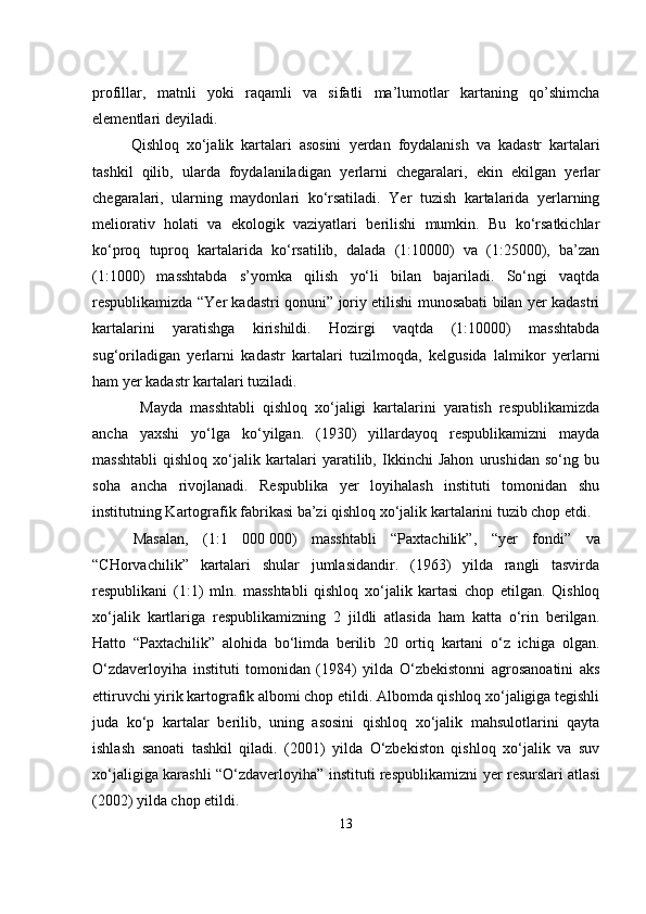                                            
profillar,   matnli   yoki   raqamli   va   sifatli   ma’lumotlar   kartaning   qo’shimcha
elementlari deyiladi.
      Qishloq   xo‘jalik   kartalari   asosini   ye rdan   foydalanish   va   kadastr   kartalari
tashkil   qilib,   ularda   foydalaniladigan   y erlarni   chegaralari,   ekin   ekilgan   y erlar
chegaralari,   ularning   maydonlari   ko‘rsatiladi.   Yer   tuzish   kartalarida   yerlarning
meliorativ   holati   va   ekologik   vaziyatlari   berilishi   mumkin.   Bu   ko‘rsatkichlar
ko‘proq   tuproq   kartalarida   ko‘rsatilib,   dalada   (1:10000)   va   (1:25000),   ba’zan
(1:1000)   masshtabda   s’yomka   qilish   yo‘li   bilan   bajariladi.   So‘ngi   vaqtda
respublikamizda “Yer kadastri qonuni” joriy etilishi munosabati bilan yer kadastri
kartalarini   yaratishga   kirishildi.   Hozirgi   vaqtda   (1:10000)   masshtabda
sug‘oriladigan   yerlarni   kadastr   kartalari   tuzilmoqda,   kelgusida   lalmikor   yerlarni
ham yer kadastr kartalari tuziladi.
  Mayda   masshtabli   qishloq   xo‘jaligi   kartalarini   yaratish   respublikamizda
ancha   yaxshi   yo‘lga   ko‘yilgan.   (1930)   yillardayoq   respublikamizni   mayda
masshtabli   qishloq   xo‘jalik   kartalari   yaratilib,   Ikkinchi   Jahon   urushidan   so‘ng   bu
soha   ancha   rivojlanadi.   Respublika   yer   loyihalash   instituti   tomonidan   shu
institutning Kartografik fabrikasi ba’zi qishloq xo‘jalik kartalarini tuzib chop etdi. 
Masalan,   (1:1   000   000)   masshtabli   “Paxtachilik”,   “yer   fondi”   va
“CHorvachilik”   kartalari   shular   jumlasidandir.   (1963)   yilda   rangli   tasvirda
respublikani   (1:1)   mln.   masshtabli   qishloq   xo‘jalik   kartasi   chop   etilgan.   Qishloq
xo‘jalik   kartlariga   respublikamizning   2   jildli   atlasida   ham   katta   o‘rin   berilgan.
Hatto   “Paxtachilik”   alohida   bo‘limda   berilib   20   ortiq   kartani   o‘z   ichi ga   olgan.
O‘zdaverloyiha   instituti   tomonidan   (1984)   yilda   O‘zbekistonni   agrosanoatini   aks
ettiruvchi yirik kartografik albomi chop etildi. Albomda qishloq xo‘jaligiga tegishli
juda   ko‘p   kartalar   berilib,   uning   asosini   qishloq   xo‘jalik   mahsulotlarini   qayta
ishlash   sanoati   tashkil   qiladi.   (2001)   yilda   O‘zbekiston   qishloq   xo‘jalik   va   suv
xo‘jaligiga karashli “O‘zdaverloyiha” instituti respublika mizni yer resurslari atlasi
(2002) yilda chop etildi.
13 