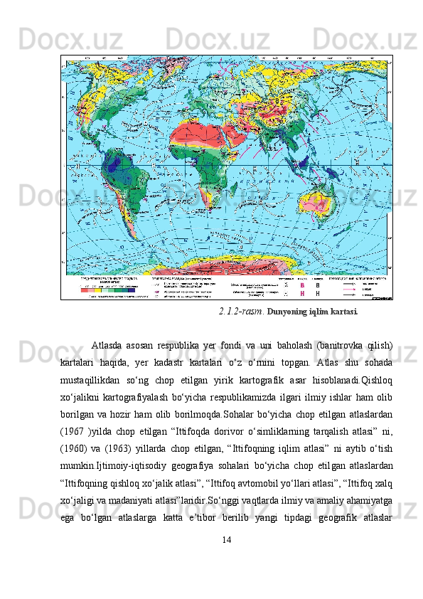 2.1.2-rasm .  Dunyoning iqlim kartasi.
  Atlasda   asosan   respublika   yer   fondi   va   uni   baholash   (banitrovka   qilish)
kartalari   haqida,   yer   kadastr   kartalari   o‘z   o‘rnini   topgan.   Atlas   shu   sohada
mustaqillikdan   so‘ng   chop   etilgan   yirik   kartografik   asar   hisoblanadi.Qishloq
xo‘jalikni   kartografiyalash   bo‘yicha   respublikamizda   ilgari   ilmiy   ishlar   ham   olib
borilgan   va   hozir   ham   olib   borilmoqda.Sohalar   bo‘yicha   chop   etilgan   atlaslardan
(1967   )yilda   chop   etilgan   “Ittifoqda   dorivor   o‘simliklarning   tarqalish   atlasi”   ni,
(1960)   va   (1963)   yillarda   chop   etilgan,   “Ittifoqning   iqlim   atlasi”   ni   aytib   o‘tish
mumkin.Ijtimoiy-iqtisodiy   geografiya   sohalari   bo‘yicha   chop   etil gan   atlaslardan
“Ittifoqning qishloq xo‘jalik atlasi”, “Ittifoq avtomobil yo‘llari atlasi”, “Ittifoq xalq
xo‘jaligi va madaniyati atlasi”laridir.So‘nggi vaqtlarda ilmiy va amaliy ahamiyatga
ega   bo‘lgan   atlaslarga   katta   e’tibor   berilib   yangi   tipdagi   geografik   atlaslar
14