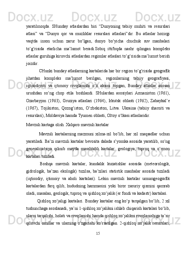                                            
yaratilmoqda.   SHunday   atlaslardan   biri   “Dunyoning   tabi iy   muhiti   va   resurslari
atlasi”   va   “Dunyo   qor   va   muzliklar   resurslari   atlaslari”dir.   Bu   atlaslar   hozirgi
vaqtda   inson   uchun   zarur   bo‘lgan,   dunyo   bo‘yicha   chuchuk   suv   manbalari
to‘g‘risida   etarlicha   ma’lumot   beradi.Sobiq   ittifoqda   nashr   qilingan   kompleks
atlaslar guruhiga kiruvchi atlaslardan regionlar atlaslari to‘g‘risida ma’lumot berish
joizdir.
 CHunki bunday atlaslarning kartalarida har bir region to‘g‘risida geografik
jihatdan   kom pleks   ma’lumot   berilgan,   regionlarning   tabiiy   geografiyasi,
iqtisodiyoti   va   ijtimoiy   rivojlanishi   o‘z   aksini   topgan,   Bunday   atlaslar   asosan
urushdan   so‘ng   chop   etila   boshlandi.   SHulardan   asosiylari   Armaniston   (1961),
Ozarbayjon   (1963),   Gruziya   atlaslari   (1964),   Irkutsk   oblasti   (1962),   Zabaykal’e
(1967),   Tojikiston,   Qozog‘iston ,   O‘zbekiston,   Litva.   U kraina   (tabiiy   sharoiti   va
resurslari), Moldaviya hamda Tyumen oblasti, Oltoy o‘lkasi atlaslaridir.
Mavzuli  kartaga olish . Xalqaro mavzuli kartalar
  Mavzuli   kartalarning   mazmuni   xilma-xil   bo‘lib,   har   xil   maqsadlar   uchun
yaratiladi. Ba’zi mavzuli kartalar bevosita dalada s’yomka asosida yaratilib, so‘ng
generalizatsiya   qilinib   mayda   masshtabli   kartalar:   geologiya,   tuproq   va   o‘rmon
kartalari tuziladi.
  Boshqa   mavzuli   kartalar,   kundalik   kuzatishlar   asosida   (meteorologik,
gidrologik,   ba’zan   ekologik)   tuzilsa,   ba’zilari   statistik   manbalar   asosida   tuziladi
(iqtisodiy,   ijtimoiy   va   aholi   kartalari).   Lekin   mavzuli   kartalar   umumgeografik
kartalardan   farq   qilib,   hududning   hammasini   yoki   biror   zaruriy   qismini   qamrab
oladi, masalan, geologik, tuproq va qishloq xo‘jalik (er fondi va kadastr) kartalari.
Qishloq xo‘jaligi kartalari.   Bunday kartalar eng ko‘p tarqalgan bo‘lib, 2 xil
tushunchaga asoslanadi, ya’ni 1-qishloq xo‘jalikni ishlab chiqarish kartalari bo‘lib,
ularni tarqalishi, holati va rivojlanishi hamda qishloq xo‘jalikni rivojlanishiga ta’sir
qiluvchi   omillar   va   ularning   o‘zgarishi   ko‘rsatilgan.   2-qishloq   xo‘jalik   resurslari;
15 