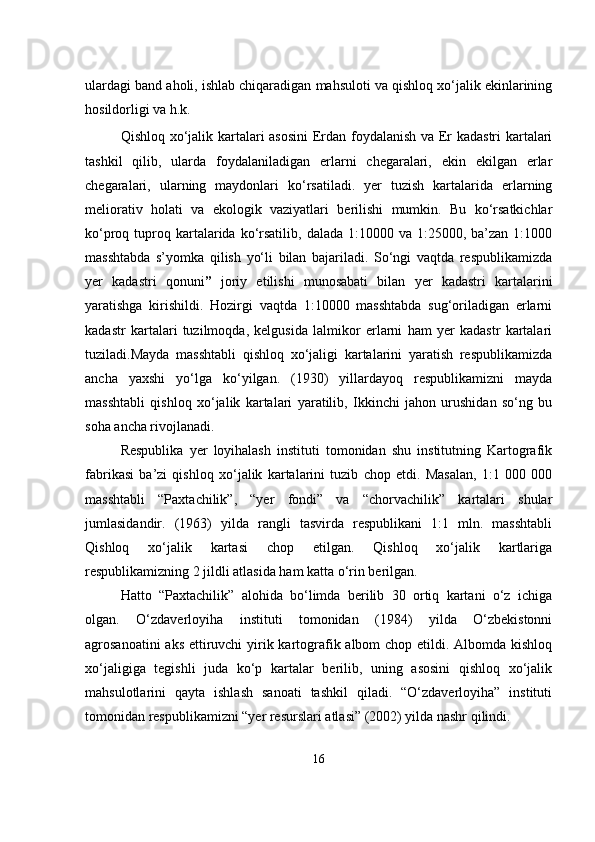                                            
ulardagi band aholi, ishlab chiqaradigan mahsuloti va qishloq xo‘jalik ekinlarining
hosildorligi va h.k. 
Qishloq xo‘jalik kartalari asosini  Erdan foydalanish va Er kadastri kartalari
tashkil   qilib,   ularda   foydalaniladigan   erlarni   chegaralari,   ekin   ekilgan   erlar
chegaralari,   ularning   maydonlari   ko‘rsatiladi.   yer   tuzish   kartalarida   erlarning
meliorativ   holati   va   ekologik   vaziyatlari   berilishi   mumkin.   Bu   ko‘rsatkichlar
ko‘proq tuproq kartalarida  ko‘rsatilib,  dalada 1:10000  va  1:25000,  ba’zan  1:1000
masshtabda   s’yomka   qilish   yo‘li   bilan   bajariladi.   So‘ngi   vaqtda   respublikamizda
yer   kadastri   qonuni ”   joriy   etilishi   munosabati   bilan   yer   kadastri   kartalarini
yaratishga   kirishildi.   Hozirgi   vaqtda   1:10000   masshtabda   sug‘oriladigan   erlarni
kadastr   kartalari   tuzilmoqda,   kelgusida   lalmikor   erlarni   ham   yer   kadastr   kartalari
tuziladi.Mayda   masshtabli   qishloq   xo‘jaligi   kartalarini   yaratish   respublikamizda
ancha   yaxshi   yo‘lga   ko‘yilgan.   (1930)   yillardayoq   respublikamizni   mayda
masshtabli   qishloq   xo‘jalik   kartalari   yaratilib,   Ikkinchi   jahon   urushidan   so‘ng   bu
soha ancha rivojlanadi. 
Respublika   yer   loyihalash   instituti   tomonidan   shu   institutning   Kartografik
fabrikasi   ba’zi   qishloq   xo‘jalik   kartalarini   tuzib   chop   etdi.   Masalan,   1:1   000   000
masshtabli   “Paxtachilik”,   “yer   fondi”   va   “chorvachilik”   kartalari   shular
jumlasidandir.   (1963)   yilda   rangli   tasvirda   respublikani   1:1   mln.   masshtabli
Qishloq   xo‘jalik   kartasi   chop   etilgan.   Qishloq   xo‘jalik   kartlariga
respublikamizning 2 jildli atlasida ham katta o‘rin berilgan. 
Hatto   “Paxtachilik”   alohida   bo‘limda   berilib   30   ortiq   kartani   o‘z   ichiga
olgan.   O‘zdaverloyiha   instituti   tomonidan   (1984)   yilda   O‘zbekistonni
agrosanoatini  aks ettiruvchi  yirik kartografik albom chop etildi. Albomda kishloq
xo‘jaligiga   tegishli   juda   ko‘p   kartalar   berilib,   uning   asosini   qishloq   xo‘jalik
mahsulotlarini   qayta   ishlash   sanoati   tashkil   qiladi.   “O‘zdaverloyiha”   instituti
tomonidan respublikamizni “yer resurslari atlasi” (2002) yilda nashr qilindi.
16 