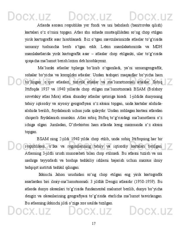                                            
  Atlasda   asosan   respublika   yer   fondi   va   uni   baholash   (banitrovka   qilish)
kartalari   o‘z   o‘rnini   topgan.   Atlas   shu   sohada   mustaqillikdan   so‘ng   chop   etilgan
yirik   kartografik   asar   hisoblanadi.   Biz   o‘tgan   mavzularimizda   atlaslar   to‘g‘risida
umumiy   tushuncha   berib   o‘tgan   edik.   Lekin   mamlakatimizda   va   MDH
mamlakatlarida   yirik   kartografik   asar   –   atlaslar   chop   etilganki,   ular   to‘g‘risida
qisqacha ma’lumot berish lozim deb hisoblaymiz. 
  Ma’lumki   atlaslar   tiplarga   bo‘linib   o‘rganiladi,   ya’ni   umumgeografik,
sohalar   bo‘yicha   va   kompleks   atlaslar.   Undan   tashqari   maqsadlar   bo‘yicha   ham
bo‘lingan:   o‘quv   atlaslari,   turistik   atlaslar   va   ma’lumotnomali   atlaslar.   Sobiq
Ittifoqda   1937   va   1940   yillarda   chop   etilgan   ma’lumotnomali   BSAM   (Bolshoy
sovetskiy   atlas   Mira)   atlasi   shunday   atlaslar   qatoriga   kiradi.   1-jildida   dunyoning
tabiiy   iqtisodiy   va   siyosiy   geografiyasi   o‘z   aksini   topgan,   unda   kartalar   alohida-
alohida berilib, foydalanish uchun juda qulaydir. Undan xohlagan kartani atlasdan
chiqarib   foydalanish   mumkin.   Atlas   sobiq   Ittifoq   to‘g‘risidagi   ma’lumotlarni   o‘z
ichiga   olgan.   Jumladan,   O‘zbekiston   ham   atlasda   keng   mazmunda   o‘ z   aksini
topgan. 
  BSAM   ning   2-jildi   1940   yilda   chop   etilib,   unda   sobiq   Ittifoqning   har   bir
respublikasi,   o‘lka   va   regionlarining   tabiiy   va   iqtisodiy   kartalari   berilgan.
Atlasning   3-jildli   urush   munosabati   bilan   chop   etilmadi.   Bu   atlasni   tuzish   va   uni
nashrga   tayyorlash   va   boshqa   tashkiliy   ishlarni   bajarish   uchun   maxsus   ilmiy
tadqiqot instituti tashkil qilingan.
  Ikkinchi   Jahon   urushidan   so‘ng   chop   etilgan   eng   yirik   kartografik
asarlardan   biri   ilmiy-ma’lumotnomali   3   jildlik   Dengiz   atlasidir   (1950-1959).   Bu
atlasda  dunyo  okeanlari  to‘g‘risida  fundamental  malumot  berilib, dunyo  bo‘yicha
dengiz   va   okeanlarining   geografiyasi   to‘g‘risida   etarlicha   ma’lumot   tasvirlangan.
Bu atlasning ikkinchi jildi o‘ziga xos usulda tuzilgan.
17 