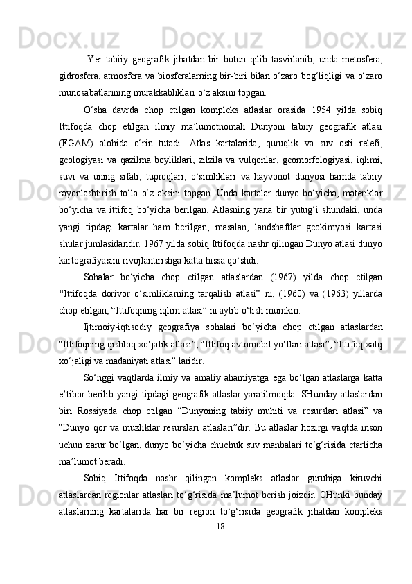                                            
  Yer   tabiiy   geografik   jihatdan   bir   butun   qilib   tasvirlanib,   unda   metosfera,
gidrosfera, atmosfera va biosferalarning bir-biri bilan o‘zaro bog‘liqligi va o‘zaro
munosabatlarining murakkabliklari o‘z   aksini topgan.
O‘sha   davrda   chop   etilgan   kompleks   atlaslar   orasida   1954   yilda   sobiq
Ittifoqda   chop   etilgan   ilmiy   ma’lumotnomali   Dunyoni   tabiiy   geografik   atlasi
(FGAM)   alohida   o‘rin   tutadi.   Atlas   kartalarida,   quruqlik   va   suv   osti   relefi,
geologiyasi   va   qazilma   boyliklari,   zilzila   va   vulqonlar,   geomorfologiyasi,   iqlimi,
suvi   va   uning   sifati,   tuproqlari,   o‘simliklari   va   hayvonot   dunyosi   hamda   tabiiy
rayonlashtirish   to‘la   o‘z   aksini   topgan.   Unda   kartalar   dunyo   bo‘yicha,   materiklar
bo‘yicha   va   ittifoq   bo‘yicha   berilgan.   Atlasning   yana   bir   yutug‘i   shundaki,   unda
yangi   tipdagi   kartalar   ham   berilgan,   masalan,   landshaftlar   geokimyosi   kartasi
shular jumlasidandir. 1967 yilda sobiq Ittifoqda nashr qilingan Dunyo atlasi dunyo
kartografiyasini rivojlantirishga katta hissa qo‘shdi. 
Sohalar   bo‘yicha   chop   etilgan   atlaslardan   (1967)   yilda   chop   etilgan
“ Ittifoqda   dorivor   o‘simliklarning   tarqalish   atlasi”   ni,   (1960)   va   (1963)   yillarda
chop etilgan, “Ittifoqning iqlim atlasi” ni aytib o‘tish mumkin.
Ijtimoiy-iqtisodiy   geografiya   sohalari   bo‘yicha   chop   etil gan   atlaslardan
“Ittifoqning qishloq xo‘jalik atlasi”, “Ittifoq avtomobil yo‘llari atlasi”, “Ittifoq xalq
xo‘jaligi va madaniyati atlasi” laridir.
So‘nggi   vaqtlarda   ilmiy   va   amaliy   ahamiyatga   ega   bo‘lgan   atlaslarga   katta
e’tibor  berilib yangi  tipdagi  geografik atlaslar  yaratilmoqda. SHunday  atlaslardan
biri   Rossiyada   chop   etilgan   “Dunyoning   tabiiy   muhiti   va   resurslari   atlasi”   va
“Dunyo   qor   va   muzliklar   resurslari   atlaslari”dir.   Bu   atlaslar   hozirgi   vaqtda   inson
uchun  zarur  bo‘lgan,  dunyo  bo‘yicha  chuchuk  suv   manbalari   to‘g‘risida   etarlicha
ma’lumot beradi.
Sobiq   Ittifoqda   nashr   qilingan   kompleks   atlaslar   guruhiga   kiruvchi
atlaslardan  regionlar   atlaslari  to‘g‘risida  ma’lumot   berish  joizdir.  CHunki   bunday
atlaslarning   kartalarida   har   bir   region   to‘g‘risida   geografik   jihatdan   kompleks
18 