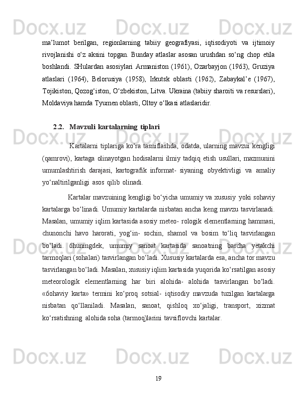                                            
ma’lumot   berilgan,   regionlarning   tabiiy   geografiyasi,   iqtisodiyoti   va   ijtimoiy
rivojlanishi   o‘z   aksini   topgan.   Bunday   atlaslar   asosan   urushdan   so‘ng   chop   etila
boshlandi.   SHulardan   asosiylari   Armaniston   (1961),   Ozarbayjon   (1963),   Gruziya
atlaslari   (1964),   Belorusiya   (1958),   Irkutsk   oblasti   (1962),   Zabaykal’e   (1967),
Tojikiston, Qozog‘iston ,  O‘zbekiston, Litva. Ukraina (tabiiy sharoiti va resurslari),
Moldaviya hamda Tyumen oblasti, Oltoy o‘lkasi atlaslaridir.      	2.2.   Mavzuli	 kartalarning	 tiplari
                           Kartalarni   tiplariga   ko‘ra   tasniflashda,   odatda,   ularning   mavzui   kengligi
(qamrovi), kartaga  olinayotgan  hodisalarni  ilmiy tadqiq etish   usullari,   mazmunini
umumlashtirish   darajasi,   kartografik   informat-   siyaning   obyektivligi   va   amaliy
yo‘naltirilganligi   asos   qilib   olinadi.
                           Kartalar mavzuining kengligi bo‘yicha umumiy va xususiy   yoki   sohaviy
kartalarga bo‘linadi. Umumiy kartalarda nisbatan  ancha  keng   mavzu tasvirlanadi.
Masalan, umumiy iqlim kartasida asosiy meteo-   rologik   elementlarning   hammasi,
chunonchi   havo   harorati,   yog‘in-   sochin,   shamol   va   bosim   to‘liq   tasvirlangan
bo‘ladi.   6huningdek,   umumiy   sanoat   kartasida   sanoatning   barcha   yetakchi
tarmoqlari   (sohalari)   tasvirlangan   bo‘ladi.   Xususiy   kartalarda   esa,   ancha   tor   mavzu
tasvirlangan bo‘ladi. Masalan, xususiy iqlim kartasida yuqorida   ko‘rsatilgan   asosiy
meteorologik   elementlarning   har   biri   alohida-   alohida   tasvirlangan   bo‘ladi.
«6ohaviy   karta»   termini   ko‘proq   sotsial-   iqtisodiy   mavzuda   tuzilgan   kartalarga
nisbatan   qo‘llaniladi.   Masalan,   sanoat,   qishloq   xo‘jaligi,   transport,   xizmat
ko‘rsatishning   alohida   soha   (tarmoq)larini   tavsiflovchi   kartalar.
19 