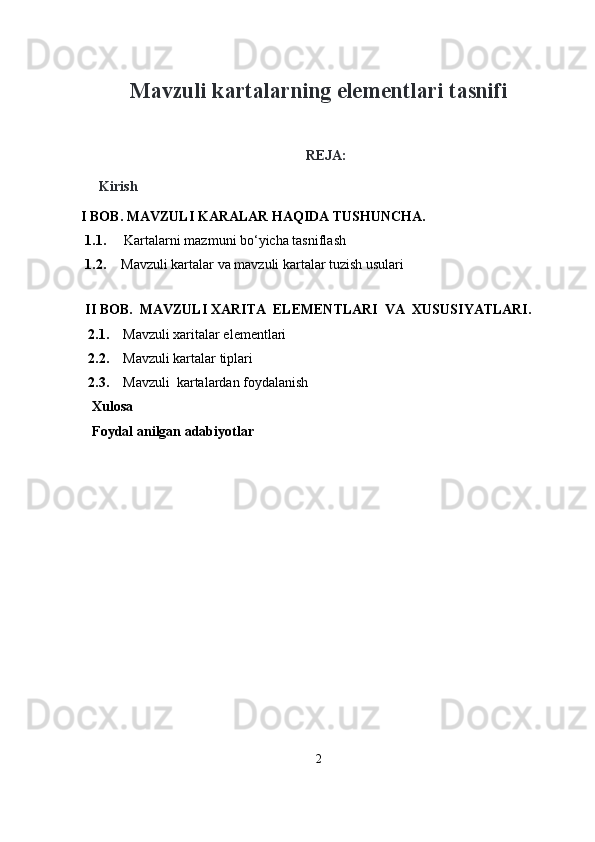                                            
Mavzuli kartalarning elementlari tasnifi
REJA :
Kirish
    I BOB. MAVZULI KARALAR HAQIDA TUSHUNCHA.
1.1.   Kartalarni mazmuni bo‘yicha tasniflash  
1.2. Mavzuli kartalar va mavzuli kartalar tuzish usulari
II BOB.  MAVZULI  XARITA  ELEMENTLARI    VA    XUSUSIYATLARI.
       2.1.     Mavzuli xaritalar elementlari 
      2.2.     Mavzuli kartalar tiplari  
      2.3.     Mavzuli    kartalardan foydalanish  
   Xulosa
   Foydal anilgan adabiyotlar
2 