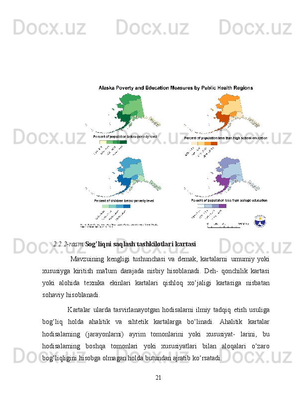                                            
       
2.2.2-rasm. Sog’liqni saqlash tashkilotlari kartasi
                                Mavzuining   kengligi   tushunchasi   va   demak,   kartalarni   umumiy   yoki
xususiyga   kiritish   ma'lum   darajada   nisbiy   hisoblanadi.   Deh-   qonchilik   kartasi
yoki   alohida   texnika   ekinlari   kartalari   qishloq   xo‘jaligi   kartasiga   nisbatan
sohaviy   hisoblanadi.
                              Kartalar   ularda   tasvirlanayotgan   hodisalarni   ilmiy   tadqiq   etish   usuliga
bog‘liq   holda   ahalitik   va   sihtetik   kartalarga   bo‘linadi.   Ahalitik   kartalar
hodisalarning   (jarayonlarni)   ayrim   tomonlarini   yoki   xususiyat-   larini,   bu
hodisalarning   boshqa   tomonlari   yoki   xususiyatlari   bilan   aloqalari   o‘zaro
bog‘liqligini hisobga olmagan holda butundan ajratib   ko‘rsatadi.
21 