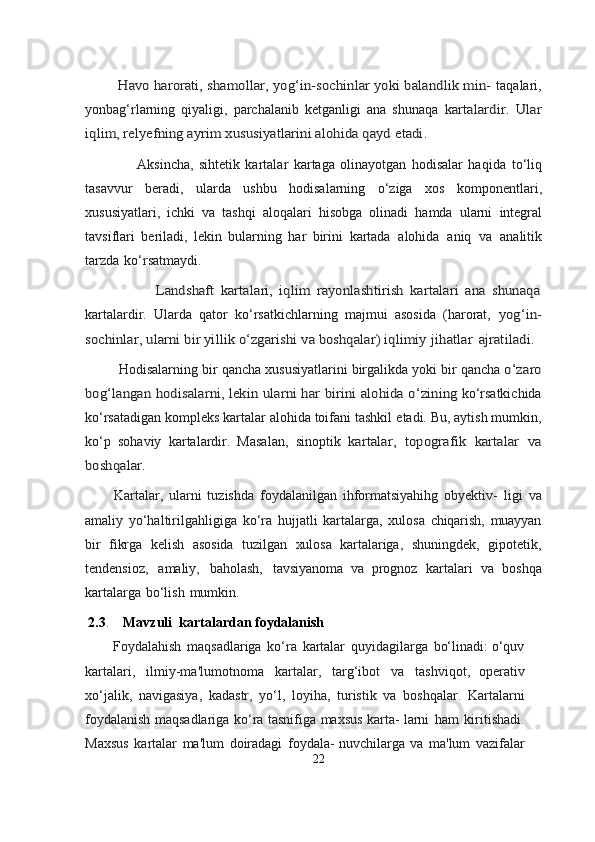 Havo harorati, shamollar, yog‘in-sochinlar yoki balandlik min-	 
taqalari,
yonbag‘rlarning   qiyaligi,   parchalanib   ketganligi   ana   shunaqa  	
kartalardir.   Ular	
iqlim, relyefning ayrim xususiyatlarini alohida qayd	 etadi.
                              Aksincha,   sihtetik   kartalar   kartaga   olinayotgan   hodisalar   haqida   to‘liq
tasavvur   beradi,   ularda   ushbu   hodisalarning   o‘ziga   xos   komponentlari,
xususiyatlari,   ichki   va   tashqi   aloqalari   hisobga   olinadi   hamda   ularni   integral
tavsiflari   beriladi,   lekin   bularning   har   birini   kartada   alohida   aniq   va   analitik
tarzda   ko‘rsatmaydi.	
                                Landshaft   kartalari,   iqlim   rayonlashtirish   kartalari   ana   shunaqa
kartalardir.   Ularda   qator   ko‘rsatkichlarning   majmui   asosida   (harorat,  	
yog‘in-	
sochinlar, ularni bir yillik o‘zgarishi va boshqalar) iqlimiy	 jihatlar	 ajratiladi.
                Hodisalarning   bir   qancha   xususiyatlarini   birgalikda   yoki   bir   qancha  	
o‘zaro	
bog‘langan	 hodisalarni,	 lekin	 ularni	 har	 birini	 alohida	 o‘zining	 
ko‘rsatkichida
ko‘rsatadigan kompleks kartalar alohida toifani tashkil   etadi. Bu, aytish mumkin,
ko‘p   sohaviy   kartalardir.   Masalan,   sinoptik  	
kartalar,	 topografik	 kartalar	 va	
boshqalar.
    Kartalar,   ularni   tuzishda   foydalanilgan   ihformatsiyahihg   obyektiv-   ligi   va
amaliy   yo‘haltirilgahligiga   ko‘ra   hujjatli   kartalarga,   xulosa   chiqarish,   muayyan
bir   fikrga   kelish   asosida   tuzilgan   xulosa   kartalariga,   shuningdek,   gipotetik,
tendensioz,   amaliy,   baholash,   tavsiyanoma   va   prognoz   kartalari   va   boshqa
kartalarga   bo‘lish   mumkin.
      2.3 .     Mavzuli  kartalardan foydalanish   
       Foydalahish   maqsadlariga   ko‘ra   kartalar   quyidagilarga   bo‘linadi:   o‘quv
kartalari,   ilmiy-ma'lumotnoma   kartalar,   targ‘ibot   va   tashviqot,   operativ
xo‘jalik,   navigasiya,   kadastr,   yo‘l,   loyiha,   turistik   va   boshqalar.   Kartalarni
foydalanish   maqsadlariga   ko‘ra   tasnifiga   maxsus   karta-   larni   ham   kiritishadi.
Maxsus   kartalar   ma'lum   doiradagi   foydala-   nuvchilarga   va   ma'lum   vazifalar
22