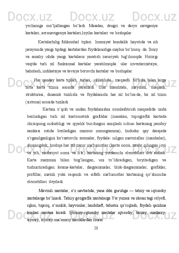 yechimiga   mo‘ljallangan   bo‘ladi.   Masalan,   dengiz   va   daryo   navigasiya
kartalari,   aeronavigasiya   kartalari, loyiha   kartalari   va   boshqalar.
                    Kartalarhihg   fuhksiohal   tiplari.   Insoniyat   kundalik   hayotida   va   ish
jarayonida   yangi   tipdagi   kartalardan   foydalanishga   majbur   bo‘lmoq-   da.   Ilmiy
va   amaliy   ishda   yangi   kartalarni   yaratish   zaruriyati   tug‘ilmoqda.   Hozirgi
vaqtda   turli   xil   funksional   kartalar   yaratilmoqda:   ular   inventarizatsiya,
baholash,   indikatsiya   va   tavsiya   beruvchi   kartalar   va   boshqalar.
Har   qanday   karta   tiplari,   turlari,   ishlatilishi,   maqsadli   bo‘lishi   bilan   birga
bitta   karta   tizimi   asosida   yaratiladi.   Ular   masshtabi,   maydoni,   maqsadi,
strukturasi,   dinamik   tuzilishi   va   foydalanishi   har   xil   bo‘lsa-da,   bir   xil   tizim
(sistema) asosida tuziladi.   
                    Kartani   o‘qish   va   undan   foydalanishni   osonlashtirish   maqsadida  unda	
beriladigan   turli   xil   kartometrik   grafiklar   (masalan,   topografik	 	kartada	
chiziqning   nishabligi   va   qiyalik   burchagini   aniqlash   uchun	 
kartaning   janubiy
ramkasi   ostida   beriladigan   maxsus   nomogramma),   hududni   qay   darajada
o‘rganilganligini  ko‘rsatuvchi   sxemalar,  foydala-  	
nilgan materiallar  (manbalar),	
shuningdek, boshqa har xil zarur	 ma'lumotlar (karta nomi, nashr qilingan joyi	
va   yili,   nashriyot   nomi	 
va   h.k.)   kartaning   yordamchi   elemehtlari   deb   ataladi.
Karta   mazmuni  	
bilan   bog‘langan,   uni   to‘ldiradigan,   boyitadigan   va	
tushuntiradigan	 
kesma-kartalar,   diagrammalar,   blok-diagrammalar,   grafiklar,
profillar,  	
matnli	 yoki	 raqamli	 va	 sifatli	 ma'lumotlar	 kartaning	 qo‘shimcha	
elemehtlari	 deyiladi.
                   Mavzuli  xaritalar, o‘z  navbatida, yana ikki  guruhga — tabiiy va iqtisodiy
xaritalarga bo‘linadi. Тabiiy geografik xaritalarga Yer yuzasi va okean tagi relyefi,
iqlim,  tuproq,  o‘simlik, hayvonlar,  landshaft, tabiatni   qo‘riqlash,  foydali  qazilma
konlari   xaritasi   kiradi.   Ijtimoiy-iqtisodiy   xaritalar   iqtisodiy,   tarixiy,   madaniy-
siyosiy, siyosiy-ma’muriy xaritalardan iborat. 
23