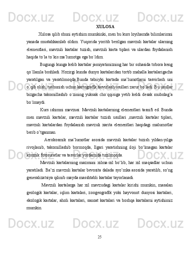                                           
XULOSA
           Xulosa qilib shuni aytishim mumkinki, men bu kurs loyihamda bilimlarimni
yanada  mustahkamlab  oldim. Yuqorida yoritib berilgan  mavzuli  kartalar  ularning
elementlari,   mavzuli   kartalar   tuzish,   mavzuli   karta   tiplari   va   ulardan   foydalanish
haqida to`la to`kis ma’lumotga ega bo`ldim.   
           Bugungi kunga kelib kartalar jamiyatimizning har bir sohasida tobora keng
qo`llanila boshladi. Hozirgi kunda dunyo kartalaridan tortib mahalla kartalarigacha
yaratilgan   va   yaratilmoqda.Bunda   tabiiyki   kartada   ma’lumotlarni   tasvirlash   uni
o`qib olish, tushunish uchun kartografik tasvirlash usullari zarur bo`ladi. Bu usullar
bizgacha   takomillashib   o`zining   yuksak   cho`qqisiga   yetib   keldi   desak   mubolag’a
bo`lmaydi.  
                 Kurs ishimni  mavzusi:  Mavzuli  kartalarning elementlari tasnifi  ed. Bunda
men   mavzuli   kartalar,   mavzuli   kartalar   tuzish   usullari   ,mavzuli   kartalar   tiplari,
mavzuli   kartalardan   foydalanish   mavzuli   xarita   elementlari   haqidagi   malumotlar
berib o’tganman.
                Aerokosmik   ma’lumotlar   asosida   mavzuli   kartalar   tuzish   yildan-yilga
rivojlanib,   takomillashib   bormoqda ,   Ilgari   yaratishning   iloji   bo‘lmagan   kartalar
kosmik fotosuratlar va tasvirlar yordamida tuzilmoqda.
                Mavzuli   kartalarning   mazmuni   xilma-xil   bo‘lib,   har   xil   maqsadlar   uchun
yaratiladi. Ba’zi mavzuli kartalar bevosita dalada syo’mka asosida yaratilib, so‘ng
generalizatsiya qilinib mayda masshtabli kartalar tayorlanadi.
                Mavzuli   kartalarga   har   xil   mavzudagi   kartalar   kirishi   mumkin,   masalan
geologik   kartalar,   iqlim   kartalari,   zoogeografik   yoki   hayvonot   dunyosi   kartalari,
ekologik   kartalar,   aholi   kartalari,   sanoat   kartalari   va   boshqa   kartalarni   aytishimiz
mumkin.
25 