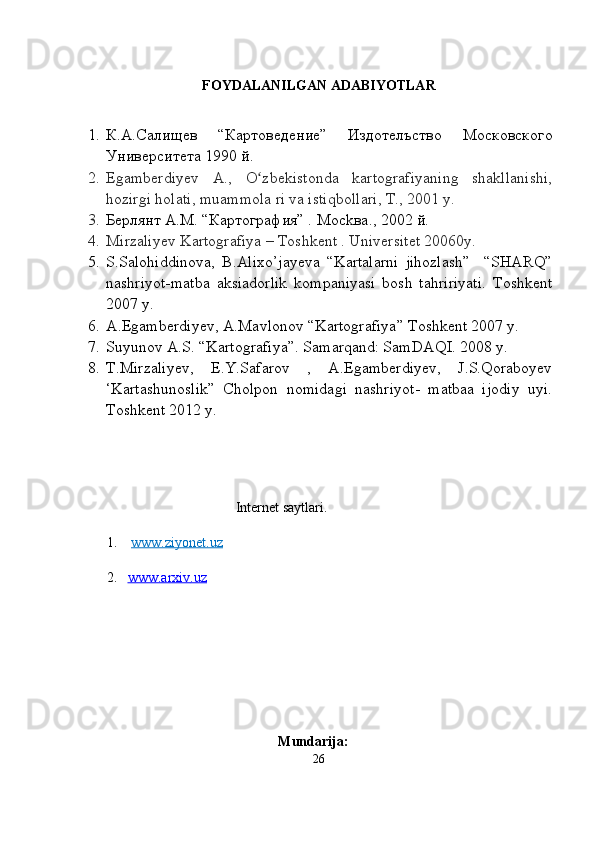                                            
FOYDALANILGAN ADABIYOTLAR
1. К.А. Салищев   “ Картоведение ”   Издотелъство   Московского
Университета  1990 й .
2. Egamberdiyev   A.,   O zbekistonda   kartografiyaning   shakllanishi,ʻ
hozirgi   holati, muammola ri va istiqbollari, T., 2001 y.
3. Берлянт A.M. “Картография” .  M ockвa .,  2002 й.
4. Mirzaliyev Kartografiya – Toshkent . Universitet 20060y.
5. S.Salohiddinova,   B.Alixo’jayeva   “Kartalarni   jihozlash”     “SHARQ”
nashriyot-matba   aksiadorlik   kompaniyasi   bosh   tahririyati.   Toshkent
2007 y. 
6. A.Egamberdiyev, A.Mavlonov “Kartografiya” Toshkent 2007 y.
7. Suyunov A.S. “Kartografiya”. Samarqand: SamDAQI. 2008 y.
8. T.Mirzaliyev,   E.Y.Safarov   ,   A.Egamberdiyev,   J.S.Qoraboyev
‘Kartashunoslik”   Cholpon   nomidagi   nashriyot-   matbaa   ijodiy   uyi.
Toshkent 2012 y.
                                             
                                             Internet saytlari.
 1.     www.ziyonet.uz
 2.    www.arxiv    .uz   
Mundarija:
26 