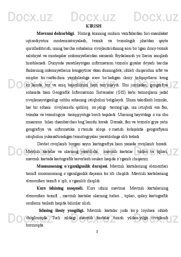                                            
KIRISH
Mavzuni   dolzarbligi.     Hozirgi   kunning  muhim   vazifalardan   biri-mamlakat
iqtisodiyotini   modemizatsiyalash,   texnik   va   texnologik   jihatdan   qayta
qurollashtirish, uning barcha sohalarini rivojlantirishning aosi bo`lgan ilmiy-texnik
salohiyat   va   mintaqalar   imkoniyatlaridan   samarali   foydalanish   yo`llarini   aniqlash
hisoblanadi.   Dunyoda   yaratilayotgan   informatsion   texnolo`giyalar   deyarli   barcha
fanlarning imkoniyatlarini kengaytirar ekan shuningdek, ishlab chiqarishni sifat va
miqdor   ko`rsatkichini   yaxshilashga   asos   bo`ladigan   ilmiy   tadqiqotlarni   keng
ko`lamda,   tez   va   aniq   bajarilishini   ham   tam'inlaydi.   Shu   jumladan,   geografiya
sohasida   ham   Geografik   Informatsion   Sistemalar   (GIS)   kabi   tarmoqlarni   jadal
rivojlanayotganligi ushbu sohaning istiqbolini belgilaydi. Shuni takidlash lozimki,
har   bir   sohani     rivojlanishi   qishloq     xo`jaligi     tarmog’iga,   uni   istiqboli   esa   fan,
texnika va texnologiya   taraqqiyotiga borib taqaladi.   Ularning hayotdagi o`rni shu
muammo   bilan chambarchas bog’lanishi kerak. Demak, fan va texnolo`giya ya'ni
geografiya   va   informatika   o`rtasida   aloqa   o`rnatish   kelajakda   geografiyani
istiqbolini yukasaltiradigan texnologiyalar yaratilishiga olib keladi.
                      Davlat   rivojlanib   borgan   sayin   kartografiya   ham   yanada   rivojlanib   boradi.
Mavzuli   kartalar   va   ularning   yaratilishi,     mavzuli   kartalar     turlari   va   tiplari,
mavzuli kartada kartografik tasvirlash usulari haqida o’rganib chiqamiz.
Muommoning   o`rganilganlik   darajasi.   Mavzuli   kartalarning   elementlari
tasnifi   muommoning   o`rganilganlik   dajasini   ko`rib   chiqildi.   Mavzuli   kartalarning
elementlari tasnifi o`qib, o`rganilib chiqildi.
Kurs   ishining   maqsadi.   Kurs   ishini   mavzusi:   Mavzuli   kartalarning
elementlari   tasnifi   ,   mavzuli   kartalar   ularning   turlari   ,   tiplari,   qulay   kartografik
usullarni tanlash haqida bilimlar olish.
Ishning   ilmiy   yangiligi.   Mavzuli   kartalar   juda   ko`p   loyihasi   ishlab
chiqilmoqda.   Turli   xildagi   mavzuli   kartalar   tuzish   yildan-yilga   rivojlanib
bormoqda.
3 