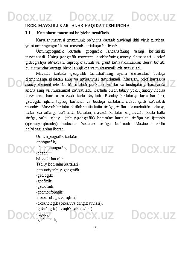                                            
    I-BOB. MAVZULI KARTALAR HAQIDA TUSHUNCHA
1.1.   Kartalarni mazmuni bo‘yicha tasniflash 
Kartalar   mavzusi   (mazmuni)   bo‘yicha   dastlab   quyidagi   ikki   yirik   guruhga,
ya’ni  umumgeografik    va    mavzuli  kartalarga bo‘linadi. 
Umumgeografik   kartada   geografik   landshaftning   tashqi   ko‘rinishi
tasvirlanadi.   Uning   geografik   mazmuni   landshaftning   asosiy   elementlari   -   relef,
gidrografiya   ob’ektlari,   tuproq,   o‘simlik   va   grunt   ko‘rsatkichlardan   iborat   bo‘lib,
bu elementlar kartaga bir xil aniqlikda va mukammallikda tushiriladi.
Mavzuli   kartada   geografik   landshaftning   ayrim   elementlari   boshqa
elementlarga   nisbatan   aniq   va   mukammal   tasvirlanadi.   Masalan,   relef   kartasida
asosiy   element   relef   bo‘lib,   u   aholi   punktlari,   yo‘llar   va   boshqalarga   karaganda
ancha   aniq   va   mukammal   ko‘rsatiladi.   Kartada   biron   tabiiy   yoki   ijtimoiy   hodisa
tasvirlansa   ham   u   mavzuli   karta   deyiladi.   Bunday   kartalarga   tarix   kartalari,
geologik,   iqlim,   tuproq   kartalari   va   boshqa   kartalarni   misol   qilib   ko‘rsatish
mumkin. Mavzuli kartalar dastlab ikkita katta  sinfga , sinflar o‘z navbatida  turlarga ,
turlar   esa   xillarga   bo‘linadi.   Masalan,   mavzuli   kartalar   eng   avvalo   ikkita   katta
sinfga,   ya’ni   tabiiy     (tabiiy-geografik)   hodisalar   kartalari   sinfiga   va   ijtimoiy
(ijtimoiy-iqtisodiy)   hodisalar   kartalari   sinfiga   bo‘linadi.   Mazkur   tasnifni
qo‘yidagilardan iborat.
Umumgeografik kartalar:
-topografik;
-obzor-topografik;
-obzor.
Mavzuli kartalar:
Tabiiy hodisalar kartalari :
-umumiy tabiiy-geografik;
-geologik;
-geofizik;
-geoximik;
-geomorfologik;
-meteorologik va iqlim;
-okeanologik (okean va dengiz suvlari);
-gidrologik (quruqlik usti suvlari);
-tuproq;
-geobotanik;
5 
