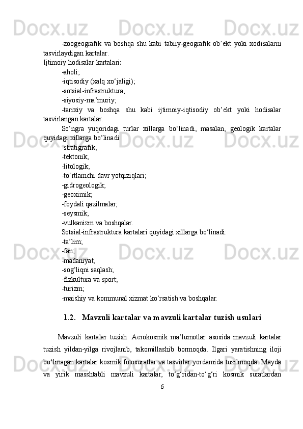                                            
-zoogeografik   va   boshqa   shu   kabi   tabiiy-geografik   ob’ekt   yoki   xod i salarni
tasvirlaydigan kartalar.
Ijtimoiy hodisalar kartalari :
-aholi;
-iqtisodiy (xalq xo‘jaligi);
-sotsial-infrastruktura;
-siyosiy-ma’muriy;
-tarixiy   va   boshqa   shu   kabi   ijtimoiy-iqtisodiy   ob’ekt   yoki   hodisalar
tasvirlangan kartalar.
So‘ngra   yuqoridagi   turlar   xillarga   bo‘linadi,   masalan,   geologik   kartalar
quyidagi xillarga bo‘linadi:
-stratigrafik;
-tektonik;
-litologik;
-to‘rtlamchi davr yotqiziqlari;
-gidrogeologik;
-geoximik;
-foydali qazilmalar;
-seysmik;
-vulkanizm va boshqalar.
Sotsial-infrastruktura kartalari quyidagi xillarga bo‘linadi:
-ta’lim;
-fan;
-madaniyat;
-sog‘liqni saqlash;
-fizkultura va sport;
-turizm;
-maishiy va kommunal xizmat ko‘rsatish va boshqalar.
1.2. Mavzuli kartalar va mavzuli kartalar tuzish usulari
Mavzuli   kartalar   tuzish .   Aerokosmik   ma’lumotlar   asosida   mavzuli   kartalar
tuzish   yildan-yilga   rivojlanib,   takomillashib   bormoqda.   Ilgari   yaratishning   iloji
bo‘lmagan kartalar kosmik fotosuratlar va tasvirlar yordamida tuzilmoqda. Mayda
va   yirik   masshtabli   mavzuli   kartalar,   to‘g‘ridan-to‘g‘ri   kosmik   suratlardan
6 