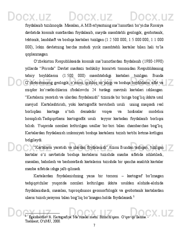                                            
foydalanib tuzilmoqda. Masalan, A.M.Berlyantning ma’lumotlari bo‘yicha Rossiya
davlatida kosmik suratlardan foydalanib, mayda masshtabli  geologik, geobotanik,
tektonik, landshaft va boshqa kartalari tuzilgan (1:2 500   000, 1:5 000   000, 1:1 000
000),   lekin   davlatning   barcha   xududi   yirik   masshtabli   kartalar   bilan   hali   to‘la
qoplanmagan. 
O‘zbekiston   Respublikasida   kosmik  ma’lumotlardan foydalanib  (1980-1990 )
yillarda   “Priroda”   Davlat   markazi   tashkiliy   komiteti   tomonidan   Respublikaning
tabiiy   boyliklarini   (1:500   000)   masshtabdigi   kartalari   tuzilgan.   Bunda
O‘zbekistonning geologik, o‘rmon, qishloq xo‘jaligi va boshqa boyliklarni sifat va
miqdor   ko‘rsatkichlarini   ifodalovchi   24   turdagi   mavzuli   kartalari   ishlangan.
“Kartalarni yaratish va ulardan foydalanish” tizimida bir biriga bog‘liq ikkita usul
mavjud:   Kartalashtirish,   yoki   kartografik   tasvirlash   usuli     uning   maqsadi   real
borliqdan   kartaga   o‘tish   demakdir   voqea   va   hodisalar   modelini
hosiqilish.Tadqiqotlarni   kartografik   usuli     tayyor   kartadan   foydalanib   borliqni
bilish.   Yuqorida   nomlari   keltirilgan   usullar   bir-biri   bilan   chambarchas   bog‘liq.
Kartalardan foydalanish imkoniyati boshqa kartalarni tuzish tartibi ketma-ketligini
belgilaydi. 
“Kartalarni yaratish va ulardan foydalanish” tizimi   Bundan tashqari, tuzilgan
kartalar   o‘z   navbatida   boshqa   kartalarni   tuzishda   manba   sifatida   ishlatiladi,
masalan, baholash va bashoratlash kartalarini tuzishda bir qancha analitik kartalar
manba sifatida ishga jalb qilinadi. 
Kartalardan   foydalanishning   yana   bir   tomoni   –   kartograf   bo‘lmagan
tadqiqotchilar   yuqorida   nomlari   keltirilgan   ikkita   usuldan   alohida-alohida
foydalanishadi,   masalan,   tuproqshunos   geomorfologik   va   geobotanik   kartalardan
ularni tuzish jarayoni bilan bog‘liq bo‘lmagan holda foydalanadi. 1
1
   Egamberdiev A. Kartografiya. Ma’ruzalar matni. Birinchi qism.  O‘quv qo‘llanma. - 
Toshkent, O‘zMU, 2000.
7 