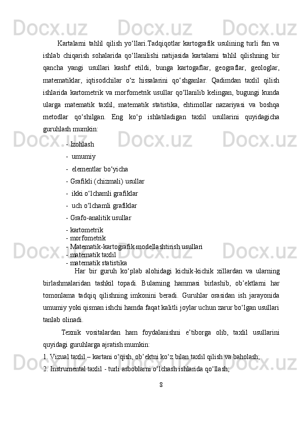 Kartalarni   tahlil   qilish   yo‘llari. Tadqiqotlar   kartografik   usulining   turli   fan   va
ishlab   chiqarish   sohalarida   qo‘llanilishi   natijasida   kartalarni   tahlil   qilishning   bir
qancha   yangi   usullari   kashf   etildi,   bunga   kartogaflar,   geograflar,   geologlar,
matematiklar,   iqtisodchilar   o‘z   hissalarini   qo‘shganlar.   Qadimdan   taxlil   qilish
ishlarida   kartometrik   va   morfometrik   usullar   qo‘llanilib   kelingan,   bugungi   kunda
ularga   matematik   taxlil,   matematik   statistika,   ehtimollar   nazariyasi   va   boshqa
metodlar   qo‘shilgan.   Eng   ko‘p   ishlatiladigan   taxlil   usullarini   quyidagicha
guruhlash mumkin: 
- Izohlash 
-  umumiy 
-  elementlar bo‘yicha 
- Grafikli  (chizmali)  usullar 
-  ikki o‘lchamli grafiklar 
-  uch o‘lchamli grafiklar 
- Grafo-analitik usullar 
- kartometri k
- morfometri k  
- Matematik-kartografik modellashtirish usullari 
- matematik taxlil
- matematik statistika 
                  Har   bir   guruh   ko‘plab   alohidagi   kichik -kichik   xillardan   va   ularning
birlashmalaridan   tashkil   topadi.   Bularning   hammasi   birlashib,   ob’ektlarni   har
tomonlama   tadqiq   qilishning   imkonini   beradi.   Guruhlar   orasidan   ish   jarayonida
umumiy yoki qisman ishchi hamda faqat kalitli joylar uchun zarur bo‘lgan usullari
tanlab olinadi. 
       Texnik   vositalardan   ham   foydalanishni   e’tiborga   olib,   taxlil   usullar i ni
quyidagi guruhlarga ajratish mumkin:
1. Vizual taxlil – kartani o‘qish, ob’ektni ko‘z bilan taxlil qilish va baholash;
2. Instrumental taxlil - turli asboblarni o‘lchash ishlarida qo‘llash;
8