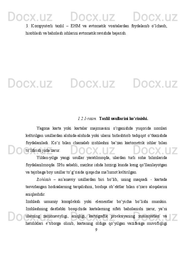                                            
3.   Kompyuterli   taxlil   –   EHM   va   avtomatik   vositalardan   foydalanib   o‘lchash,
hisoblash va baholash ishlarini avtomatik ravishda bajarish.
                               1.2.1-rasm.   Taxlil usullar i ni ko’rinishi.
Yagona   karta   yoki   kartalar   majmuasini   o‘rganishda   yuqorida   nomlari
keltirilgan   usullardan   alohida-alohida   yoki   ular ni   birlashtirib  tadqiqot   o‘tkazishda
foydalaniladi.   Ko‘z   bilan   chamalab   izohlashni   ba’zan   kartometrik   ishlar   bilan
to‘ldirish juda zarur.
Yildan-yilga   yangi   usullar   yaratilmoqda,   ulardan   turli   soha   bilimlarida
foydalanilmoqda. SHu sababli, mazkur ishda hozirgi kunda keng qo‘llanilayotgan
va tajribaga boy usullar to‘g‘risida qisqacha ma’lumot keltirilgan.
Izohlash   –   an’anaviy   usullardan   biri   bo‘lib,   uning   maqsadi   -   kartada
tasvirlangan   hodisalarning   tarqalishini,   boshqa   ob’ektlar   bilan   o‘zaro   aloqalarini
aniqlashdir. 
Izohlash   umumiy   kompleksli   yoki   elementlar   bo‘yicha   bo‘lishi   mumkin.
Izohlashning   dastlabki   bosqichida   kartalarning   sifati   baholanishi   zarur,   ya’ni
ularning   zamonaviyligi,   aniqligi,   kartografik   proeksiyaning   xususiyatlari   va
hatoliklari   e’tiborga   olinib,   kartaning   oldiga   qo‘yilgan   vazifasiga   muvofiqligi
9 