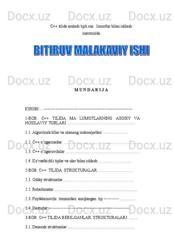 C ++ tilida aralash tipli ma lumotlar bilan ishlash
mavzusida 
       
M U N D A R I J A
KIRISH... ..	

1-BOB.   C++   TILIDA   MA LUMOTLARNING   ASOSIY   VA	

HOSILAVIY TURLARI ..................................................................
1.1 .  Algoritmik tillar va ularning imkoniyatlari ........................
1.2.   C++  о‘zgarmaslar   ..........................................................................
1.3.  C++  о‘zgar uvchi lar   ....................................................................... .
1.4.  Kо‘rsatkichl i  tiplar va ular bilan ishlash ………………… ....
2-BOB. C++   TILIDA     STRUKTURALAR  ................. ......... ........
2.1. Oddiy strukturalar .……………………………………………
2. 2.   Birlashmalar  ............................................ .................................... .
2.3. Foydalanuvchi    tomonidan    ani qlangan     tip 	
 ................
2.4. Dasturlar 	
 ..
3 -BOB.   C ++  TILIDA  BERILGANLAR  STRUKTURALARI   ........
3.1 . Dinamik strukturalar  ................ ................................................. 